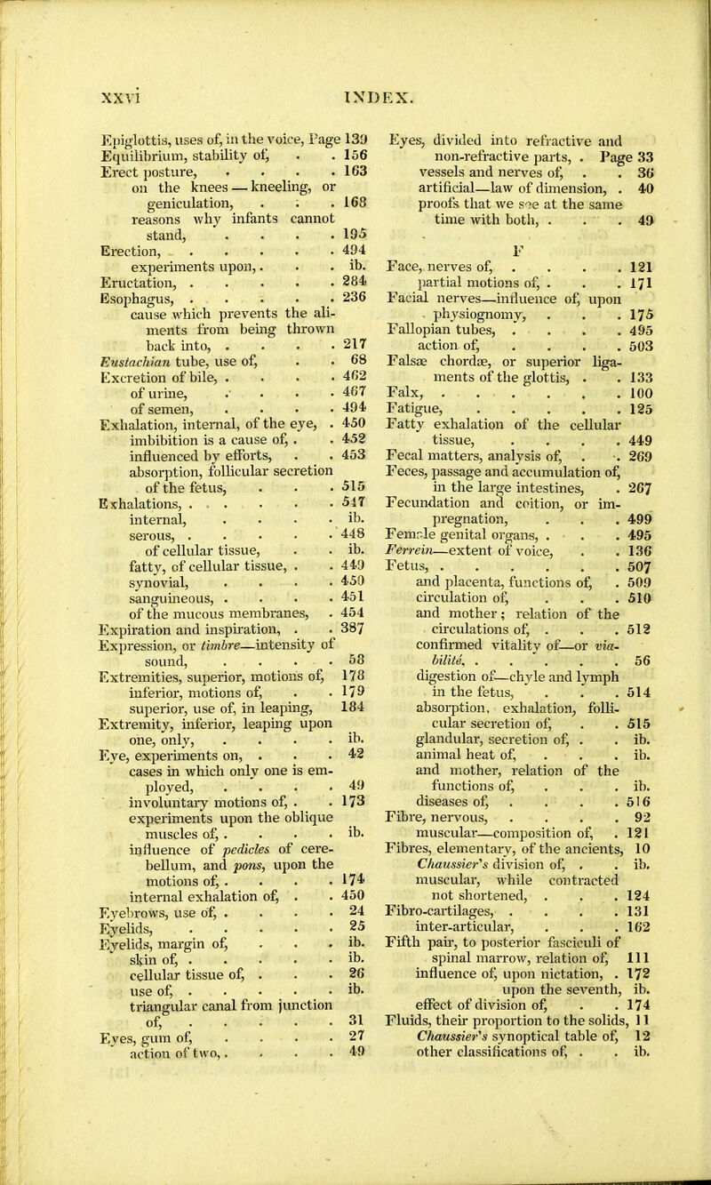 Epiglottis, uses of, in the voice, Page 131) Equilibrium, stability otj Erect posture, . . . . oil the knees — kneeling, or geniculation, . ; reasons why infants cannot stand. Erection, experiments upon Eructation, . Esophagus, . cause which prevents the ali- ments from being thrown back into, . . . ■ Eustachian tube, use of. Excretion of bile, . . . . of urine, .... of semen, .... Exhalation, internal, of the eye, . imbibition is a cause of, . influenced by efforts, absorption, foUicular secretion of the fetus. Exhalations, internal, serous, of cellular tissue, fatty, of cellular tissue, . synovial, .... sanguineous, .... of the mucous membranes. Expiration and inspiration, . Expression, or timbre—intensity of sound, .... Extremities, superior, motions of, inferior, motions of, superior, use of, in leaping, Extremity, inferior, leaping u] one, only. Eye, experiments on, . cases in which only one is em. ployed, involuntary motions of, expeiiments upon the c muscles of,. influence of pedicles of cere- bellum, and pons, upon the motions of, . internal exhalation of, . Eyebrows, use of, .... Eyelids, ..... Eyelids, margin of, . . . skin of, . cellular tissue of, . use of, triangular canal from junction of, Eyes, gum of, ... • action of two,.... 156 163 168 195 494 ib. 284 236 217 68 462 467 494 450 452 453 515 517 ib. 448 ib. 449 450 451 454 387 58 178 179 184 Eyes, divided into refractive and non-refractive parts, . Page 33 vessels and nerves of, . . 36 artificial—law of dhnension, . 40 proofs that we see at the same time with both, . . .49 upon liga- Face, nerves of, partial motions of, . Facial nerves—influence of, . physiognomy. Fallopian tubes, . action of, . . , Falsæ chordæ, or superior ments of the glottis, . Falx, Fatigue, Fatty exhalation of the cellular tissue, .... Fecal matters, analysis of. Feces, passage and accumulation of, in the large intestines. Fecundation anà coition, or im- pregnation, Femle genital organs, . Ferrein—extent of voice. Fetus, and placenta, functions otj circulation of, ... and mother ; relation of the circulations of, . confirmed vitality of—or via- bilité, ..... digestion of—chyle and lymph in the fetus, absorption, 121 171 175 495 503 133 100 125 449 269 267 499 495 136 507 509 510 512 56 514 n cular secretion of. 515 . ib. glandular, secretion of, . ib. , 42 animal heat of, . . . ib. L- and mother, relation of the . 49 functions of, . . . ib. . 173 diseases of, . 516 e Fibre, nervous, .... 92 . ib. muscular—composition of. 121 Fibres, elementary, of the ancients, 10 Chaussier's division of, . . ib. 174 muscular, while contracted 450 not shortened, . . . 124 24 Fibro-cartüages, . . . .131 25 inter-articular, . . .162 ib. Fifth pair, to posterior fasciculi of ib. spinal marrow, relation of. 111 26 influence of, upon nictation, . 172 ib. upon the seventh, ib. efiect of division oJÇ . .174 31 Fluids, their proportion to the solids, 11 27 Chaussier's synoptical table of, 12 49 other classifications of, . . ib.