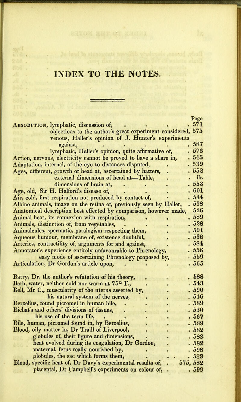 INDEX TO THE NOTES. Page Absorption, lymphatic, discussion of, . . • .571 objections to the author’s great experiment considered, 575 venous, Haller’s opinion of J. Hunter’s experiments against, ..... 587 lymphatic, Haller’s opinion, quite afBrmative of, . 576 Action, nervous, electricity cannot be proved to have a share in, . 545 Adaptation, internal, of the eye to distances disputed, . • 539 Ages, difl’erent, growth of head at, ascertained by hatters, . . 552 external dimensions of head at—Table, . . ib. dimensions of brain at, . . . . 553 Age, old. Sir H. Halford’s disease of, . . . . 601 Air, cold, first respiration not produced by contact of, • . 544 Albino animals, image on the retina of, previously seen by Haller, . 538 Anatomical description best effected by comparison, however made, 536 Animal heat, its connexion with respiration, . . . 589 Animals, distinction of, from vegetables, . . . .528 Animalcules, spermatic, paralogism respecting them, . .591 Aqueous humour, membrane of, existence doubtful, . . 536 Arteries, contractility of, arguments for and against, . . 584 Annotator’s experience entirely unfavourable to Phrenology, . 556 easy mode of ascertaining Phrenology proposed by, • 559 Articulation, Dr Gordon’s article upon, .... 565 Barry, Dr, the author’s refutation of his theory, . . . 588 Bath, water, neither cold nor warm at 75® F., . . . 543 Bell, Mr C., muscularity of the uterus asserted by, . . 590 his natural system of the nerves, • . . 546 Berzelius, found picromel in human bile, .... 589 Bichat’s and others’ divisions of tissues, .... 530 his use of the term life, ..... 567 Bile, human, picromel found in, by Berzelius, . . . 589 Blood, oily matter in, Dr Traill of Liverpool, . . . 582 globules of, their figure and dimensions, . . . 583 heat evolved during its coagulation. Dr Gordon, . . 582 maternal, fetus really nourished by, ... 598 globules, the sac which forms them, . ... 583 Blood, specific heat of. Dr Davy’s experimental results of, . 575, 582 placental, Dr Campbell’s experiments on colour of, . . 599
