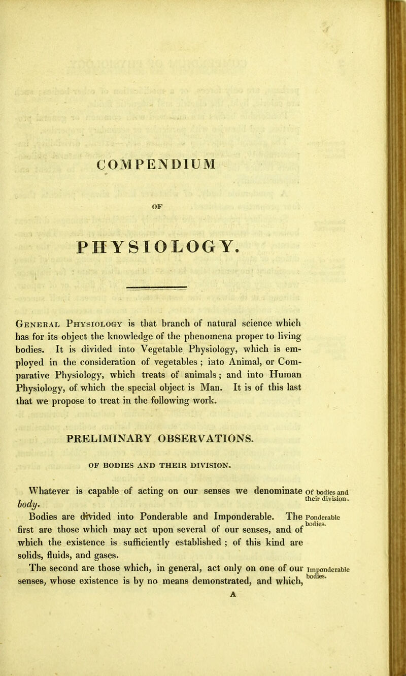 COMPENDIUM OF PHYSIOLOGY. General Physiology is that branch of natural science which has for its object the knowledge of the phenomena proper to living bodies. It is divided into Vegetable Physiology, which is em- ployed in the consideration of vegetables ; into Animal, or Com- parative Physiology, which treats of animals ; and into Human Physiology, of which the special object is Man. It is of this last that we propose to treat in the following work. PRELIMINARY OBSERVATIONS. OF BODIES AND THEIR DIVISION. Whatever is capable of acting on our senses we denominate of bodies and 7 , their division. body. Bodies are divided into Ponderable and Imponderable. The Ponderable first are those which may act upon several of our senses, and of which the existence is sufficiently established ; of this kind are solids, fluids, and gases. The second are those which, in general, act only on one of our imponderable senses, whose existence is by no means demonstrated, and which, A