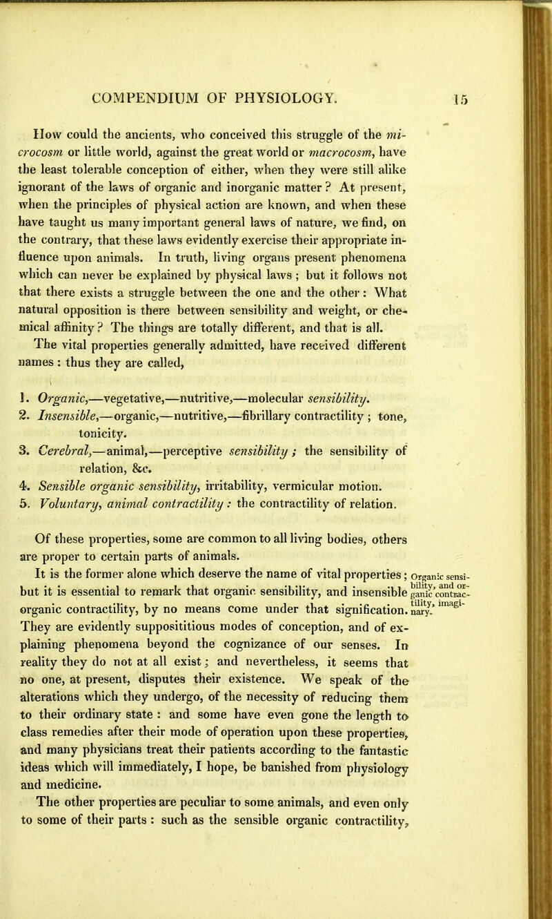 How could the ancients, who conceived tliis struggle of the mi- crocosm or little world, against the great world or macrocosm, have the least tolerable conception of either, when they were still alike ignorant of the laws of organic and inorganic matter ? At present, when the principles of physical action are known, and when these have taught us many important general laws of nature, we find, on the contrary, that these laws evidently exercise their appropriate in- fluence upon animals. In truth, living organs present phenomena which can never be explained by physical laws ; but it follows not that there exists a struggle between the one and the other : What natural opposition is there between sensibility and weight, or che- mical affinity ? The things are totally different, and that is all. The vital properties generally admitted, have received different names ; thus they are called, 1. Organic,—vegetative,—nutritive,—molecular sensibility. 2. Insensible,—organic,—nutritive,—fibrillary contractility ; tone, tonicity. 3. Cerebral,—animal,—perceptive sensibility ; the sensibility of relation, &c, 4. Sensible organic sensibility, irritability, vermicular motion. 5. Voluntary, animal contractility : the contractility of relation. Of these properties, some are common to all living bodies, others are proper to certain parts of animals. It is the former alone which deserve the name of vital properties ; organic sensi- biit it is essential to remark that organic sensibility, and insensible gànic’contrac- organic contractility, by no means come under that signification, nïr.’ They are evidently supposititious modes of conception, and of ex- plaining phenomena beyond the cognizance of our senses. In reality they do not at all exist ; and nevertheless, it seems that no one, at present, disputes their existence. We speak of the alterations which they undergo, of the necessity of reducing them to their ordinary state : and some have even gone the length to class remedies after their mode of operation upon these properties, and many physicians treat their patients according to the fantastic ideas which will immediately, I hope, be banished from physiology and medicine. The other properties are peculiar to some animals, and even only to some of their parts : such as the sensible organic contractility.