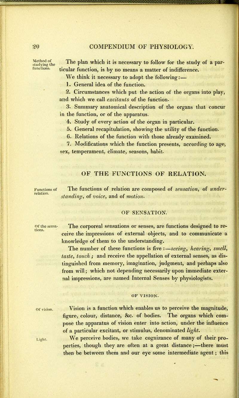 Method of studying the functions. Functions of reiation. Of the sensa- tions. The plan which it is necessary to follow for the study of a par- ticular function, is by no means a matter of indifference. We think it necessary to adopt the following:— 1. General idea of the function. 2. Circumstances which put the action of the organs into play, and which we call excitants of the function. 3. Summary anatomical description of the organs that concur in the function, or of the apparatus. 4. Study of every action of the organ in particular. 5. General recapitulation, showing the utility of the function. 6. Relations of the function with those already examined. 7. Modifications which the function presents, according to age, sex, temperament, climate, seasons, habit. OF THE FUNCTIONS OF RELATION. The functions of relation are composed of sensation, of under- standing, of voice, and of motion. OF SENSATION. The corporeal sensations or senses, are functions designed to re- ceive the impressions of external objects, and to communicate a knowledge of them to the understanding. The number of these functions is five :—seeing, hearing, smell, taste, touch ; and receive the appellation of external senses, as dis- tinguished from memory, imagination, judgment, and perhaps also from will ; which not depending necessarily upon immediate exter- nal impressions, are named Internal Senses by physiologists. OF VISION. Of vision. Vision is a function which enables us to perceive the magnitude, figure, colour, distance, &c. of bodies. The organs which com- pose the apparatus of vision enter into action, under the influence of a particular excitant, or stimulus, denominated light. Light. We perceive bodies, we take cognizance of many of their pro- perties, though they are often at a great distance ;—there must then be between them and our eye some intermediate agent ; this