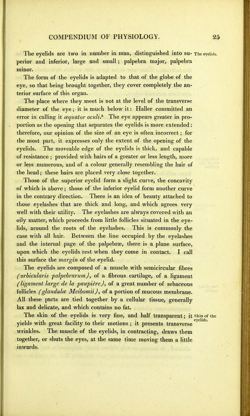 The eyelids are two in number in man, distinguished into su- The eyeiuu. perior and inferior, large and small ; palpebra major, palpebra minor. The form of the eyelids is adapted to that of the globe of the eye, so that being brought together, they cover completely the an- terior surface of this organ. The place where they meet is not at the level of the transverse diameter of the eye ; it is much below it : Haller committed an error in calling it œquator oculi? The eye appears greater in pro- portion as the opening that separates the eyelids is more extended : therefore, our opinion of the size of an eye is often incorrect ; for the most part, it expresses only the extent of the opening of the eyelids. The moveable edge of the eyelids is thick, and capable of resistance ; provided with hairs of a greater or less length, more or less numerous, and of a colour generally resembling the hair of the head ; these hairs are placed very close together. Those of the superior eyelid form a slight curve, the concavity of which is above ; those of the inferior eyelid form another curve in the contrary direction. There is an idea of beauty attached to those eyelashes that are thick and long, and which agrees very well with their utility. The eyelashes are always covered with an oily matter, which proceeds from little follicles situated in the eye- lids, around the roots of the eyelashes. This is commonly the case with all hair. Between the line occupied by the eyelashes and the internal page of the palpebræ, there is a plane surface, upon which the eyelids rest when they come in contact. I call this surface the margin of the eyelid. The eyelids are composed of a muscle with semicircular fibres (orbicularis palpebrarum), of a fibrous cartilage, of a ligament (ligament large de la paupière), of a great number of sebaceous ïo\\ïc\es fglandulce Meibomii), of a portion of mucous membrane. All these parts are tied together by a cellular tissue, generally lax and delicate, and which contains no fat. The skin of the eyelids is very fine, and half transparent ; it skin of the yields with great facility to their motions ; it presents transverse wrinkles. The muscle of the eyelids, in contracting, draws them together, or shuts the eyes, at the same time moving them a little inwards.