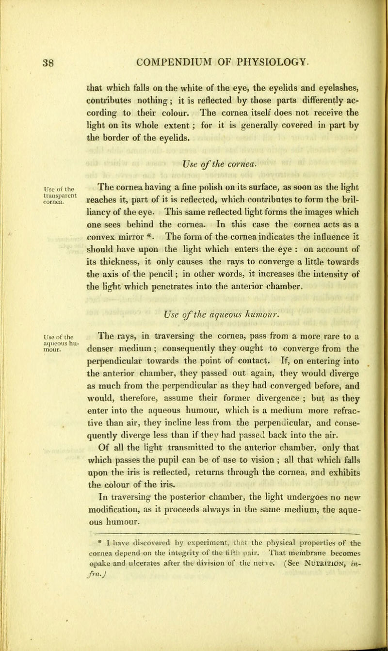 Use'of the transparent cornea. Use of the aqueous hu- mour. that which falls on the white of the eye, the eyelids and eyelashes, contributes nothing ; it is reflected by those parts differently ac- cording to their colour. The cornea itself does not receive the light on its whole extent ; for it is generally covered in part by the border of the eyelids. Use of the cornea. The cornea having a fine polish on its surface, as soon as the light reaches it, part of it is reflected, which contributes to form the bril- liancy of the eye. This same reflected light forms the images which one sees behind the cornea. In this case the cornea acts as a convex mirror *. The fonn of the cornea indicates the influence it should have upon the light which enters the eye : on account of its thickness, it only causes the rays to converge a little towards the axis of the pencil ; in other words, it increases the intensity of the liglit which penetrates into the anterior chamber. Use of the aqueous humour. The rays, in traversing the cornea, pass from a more rare to a denser medium ; consequently they ought to converge from the perpendicular towards the point of contact. If, on entering into the anterior chamber, they passed out again, they would diverge as much from the perpendicular as they had converged before, and would, therefore, assume their former divergence ; but as they enter into the aqueous humour, which is a medium more refrac- tive than air, they incline less from the perpendicular, and conse- quently diverge less than if they had passed back into the air. Of all the light transmitted to the anterior chamber, only that which passes the pupil can be of use to vision ; all that which falls upon the iris is reflected, returns through the cornea, and exhibits the colour of the iris. In traversing the posterior chamber, the light undergoes no new modification, as it proceeds always in the same medium, the aque- ous humour. * I have discovered by experiment, that the physical properties of the cornea depend on the integrity of the tilth pair. That membrane becomes opake and ulcerates after the division of the nerve. (See NuTKlTlON, m- Jra.J