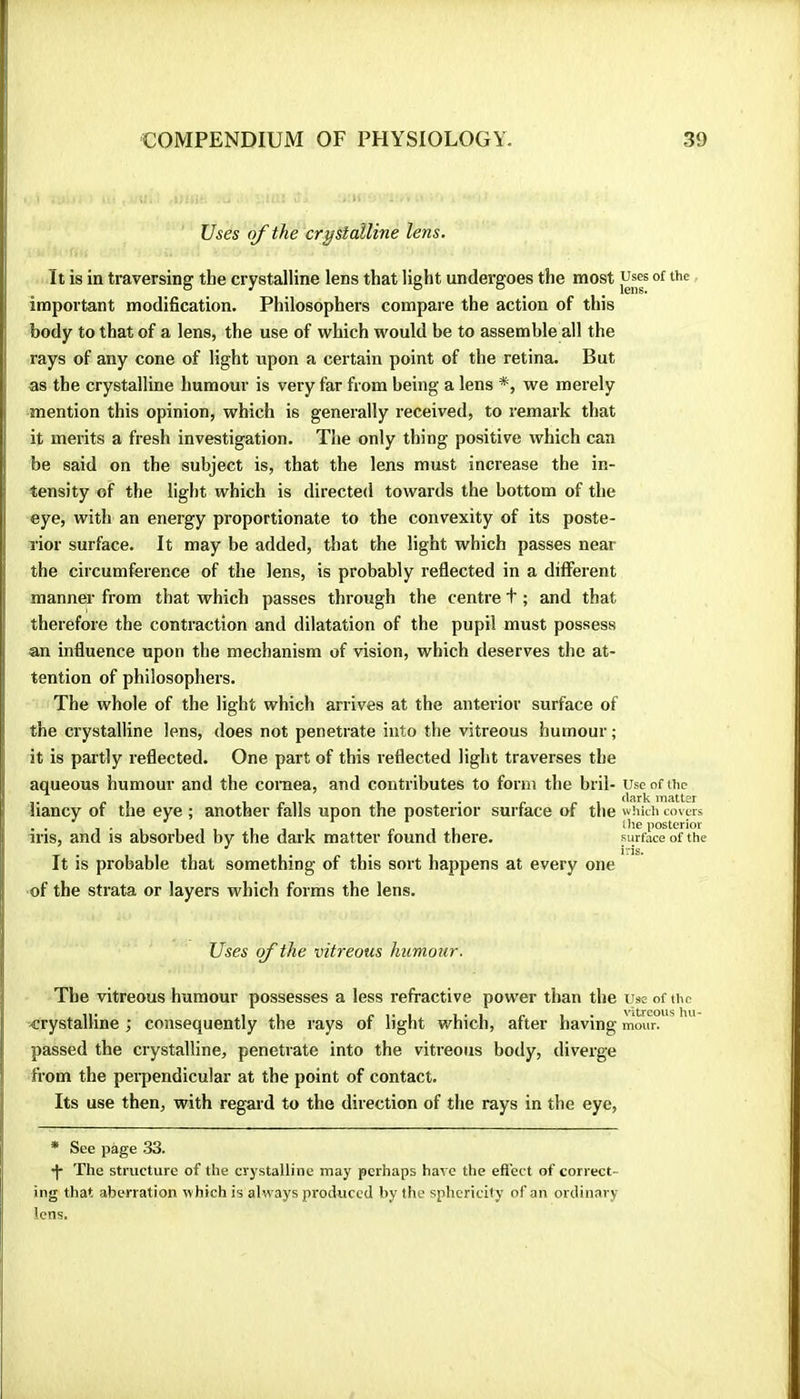 Uses of the crystalline lens. It is in traversing the crystalline lens that light undergoes the most uses of the important modification. Philosophers compare the action of this body to that of a lens, the use of which would be to assemble all the rays of any cone of light upon a certain point of the retina. But as the crystalline humour is very far from being a lens *, we merely mention this opinion, which is generally received, to remark that it merits a fresh investigation. The only thing positive which can be said on the subject is, that the lens must increase the in- tensity of the light which is directed towards the bottom of the eye, with an energy proportionate to the convexity of its poste- rior surface. It may be added, that the light which passes near the circumference of the lens, is probably reflected in a different manner from that which passes through the centre t ; and that therefore the contraction and dilatation of the pupil must possess an influence upon the mechanism of vision, which deserves the at- tention of philosophers. The whole of the light which arrives at the anterior surface of the crystalline lens, does not penetrate into the vitreous humour ; it is partly reflected. One part of this reflected light traverses the aqueous humour and the cornea, and contributes to form the bril- use of the « I 1 r 11 1 • c r \ Blatter iiancy of the eye ; another falls upon the posterior surface of the which covers .. I'l 111 111 c 11 posterior ins, and is absorbed by the dark matter found there. surface of the It is probable that something of this sort happens at every one of the strata or layers which forms the lens. Uses of the vitreous humour. The vitreous humour possesses a less refractive power than the uae of the crystalline ; consequently the rays of light which, after having mour. passed the crystalline, penetrate into the vitreous body, diverge from the perpendicular at the point of contact. Its use then, with regard to the direction of the rays in the eye, * See page 33. •j- The structure of the crystalline may perhaps have the efiect of correct- ing that aberration which is alw'ays produced by the sphericity of an ordinary lens.