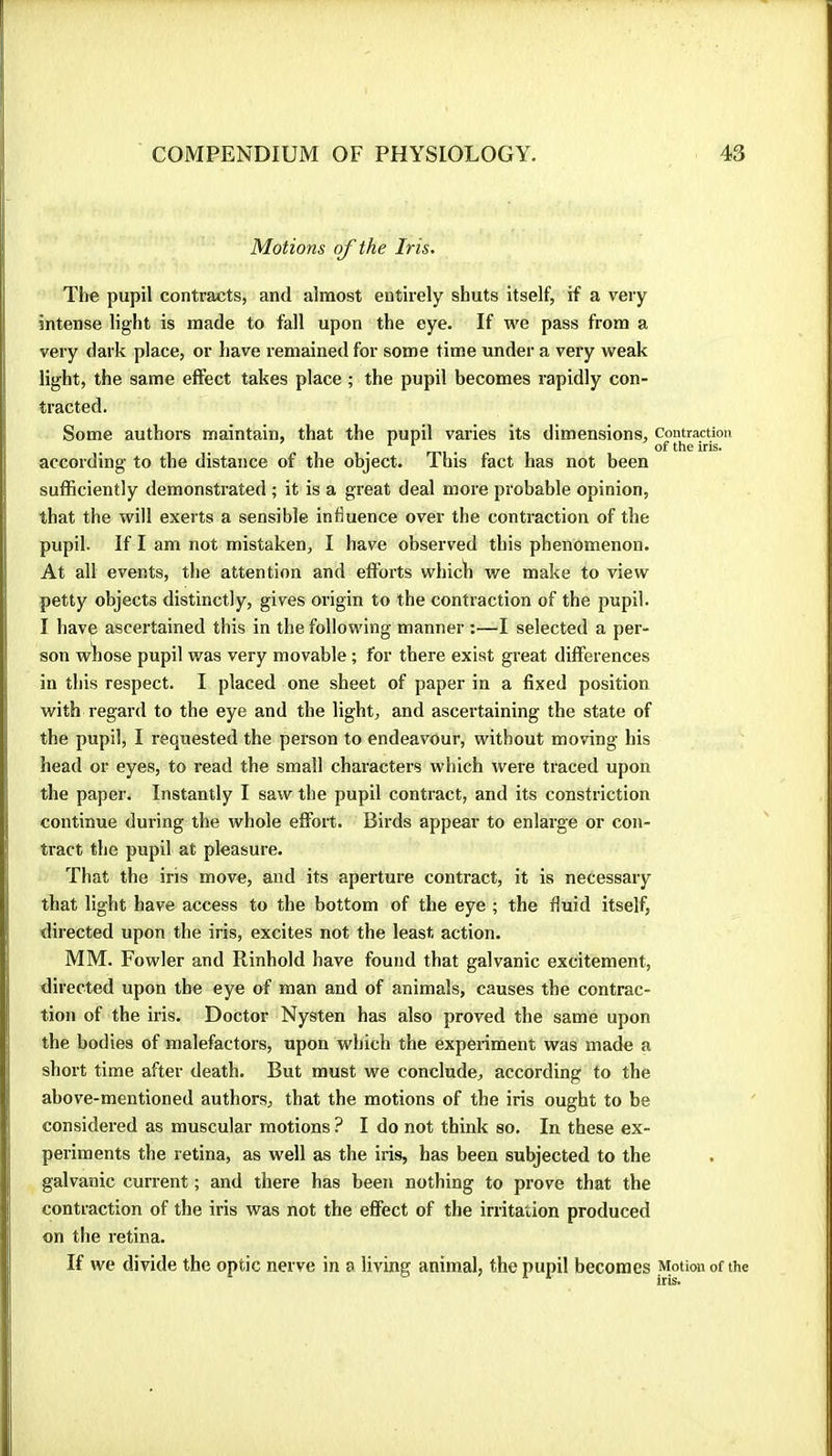 Motions of the Iris. The pupil contracts, and almost entirely shuts itself, if a very intense light is made to fall upon the eye. If we pass from a very dark place, or have remained for some time under a very weak light, the same effect takes place ; the pupil becomes rapidly con- tracted. Some authors maintain, that the pupil varies its dimensions, according to the distance of the object. This fact has not been sufficiently demonstrated ; it is a great deal more probable opinion, that the will exerts a sensible influence over the contraction of the pupil. If I am not mistaken, I have observed this phenomenon. At all events, the attention and efforts whicti we make to view petty objects distinctly, gives origin to the contraction of the pupil. I have ascertained this in the following manner :—I selected a per- son wiiose pupil was very movable ; for there exist great differences in this respect. I placed one sheet of paper in a fixed position with regard to the eye and the light, and ascertaining the state of the pupil, I requested the person to endeavour, without moving his head or eyes, to read the small characters which were traced upon the paper. Instantly I saw the pupil contract, and its constriction continue during the whole effort. Birds appear to enlarge or con- tract the pupil at pleasure. That the iris move, and its aperture contract, it is necessary that light have access to the bottom of the eye ; the fluid itself, directed upon the iris, excites not the least action. MM. Fowler and Rinhold have found that galvanic excitement, directed upon the eye of man and of animals, causes the contrac- tion of the iris. Doctor Nysten has also proved the same upon the bodies of malefactors, upon which the experiment was made a short time after death. But must we conclude, according to the above-mentioned authors, that the motions of the iris ought to be considered as muscular motions ? I do not think so. In these ex- periments the retina, as well as the iris, has been subjected to the galvanic current ; and there has been nothing to prove that the contraction of the iris was not the effect of the irritation produced on tlie retina. If we divide the optic nerve in a living animal, the pupil becomes Contraction of the iris. Motion of the