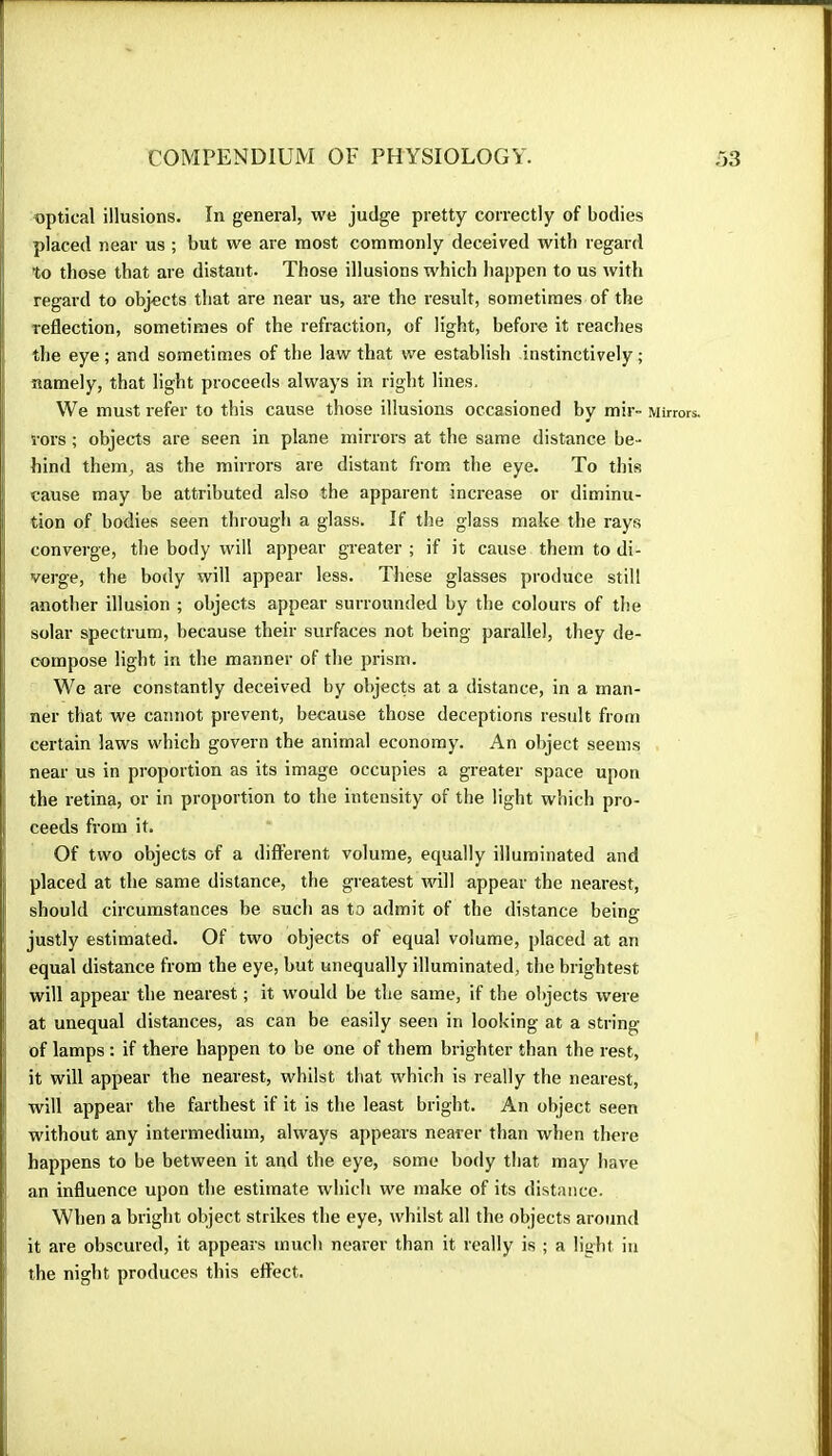 optical illusions. In general, we judge pretty correctly of bodies placed near us ; but we are most commonly deceived with regard to those that are distant. Those illusions which happen to us with regard to objects that are near us, are the result, sometimes of the reflection, sometimes of the refraction, of light, before it reaches the eye; and sometimes of the law that we establish instinctively; namely, that light proceeds always in right lines. We must refer to this cause those illusions occasioned by mir- Mirrors, rors ; objects are seen in plane mirrors at the same distance be- hind them, as the mirrors are distant from the eye. To this cause may be attributed also the apparent increase or diminu- tion of bodies seen through a glass. If the glass make the rays converge, the body will appear greater ; if it cause them to di- verge, the body will appear less. These glasses produce still another illusion ; objects appear surrounded by the colours of the solar spectrum, because their surfaces not being parallel, they de- compose light in the manner of the prism. We are constantly deceived by objects at a distance, in a man- ner that we cannot prevent, because those deceptions result from certain laws which govern the animal economy. An object seems near us in proportion as its image occupies a greater space upon the retina, or in proportion to the intensity of the light which pro- ceeds from it. Of two objects of a different volume, equally illuminated and placed at the same distance, the greatest will appear the nearest, should circumstances be such as to admit of the distance being justly estimated. Of two objects of equal volume, placed at an equal distance from the eye, but unequally illuminated, the brightest will appear the nearest ; it would be the same, if the objects were at unequal distances, as can be easily seen in looking at a string of lamps : if there happen to be one of them brighter than the rest, it will appear the nearest, whilst that which is really the nearest, will appear the farthest if it is the least bright. An object seen without any intermedium, always appears nearer than when there happens to be between it and the eye, some body that may have an influence upon the estimate which we make of its distance. When a bright object strikes the eye, whilst all the olqects around it are obscured, it appears much nearer than it really is ; a light in the night produces this effect.
