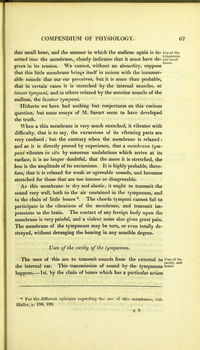 that small bone, and the manner in which the malleus again is in- use of the serted into the membrane,, clearly indicates that it must have de- and smau™ grees in its tension. We cannot, without an absurdity, suppose that this little membrane brings itself in unison with the innumer- able sounds that our ear perceives, but it is more than probable, that in certain cases it is stretched by the internal muscles, or tensor tympani, and in others relaxed by the anterior muscle of the malleus, the laxator tympani. Hitherto we have had nothing but conjectures on this curious question, but some essays of M. Savart seem to have developed the truth. When a thin membrane is very much sti’etched, it vibrates with difficulty, that is to say, the excursions of its vibrating parts are very confined ; but the contrary when the membrane is relaxed : and as it is directly proved by experience, that a membrana tym~ pani vibrates in situ by sonorous undulations which arrive at its surface, it is no longer doubtful, that the more it is stretched, the less is the amplitude of its excursions. It is highly probable, there- fore, that it is relaxed for weak or agreeable sounds, and becomes stretched for those that ai'e too intense or disagreeable. As this membrane is dry and elastic, it ought to transmit the sound very well, both to the air contained in the tympanum, and to the chain of little bones *. The chorda tympani cannot fail to participate in the vibrations of the membrane, and transmit im- pressions to the brain. The contact of any foreign body upon the membrane is very painful, and a violent noise also gives gi-eat pain. The membrane of the tympanum may be tora, or even totally de- stroyed, without deranging the hearing in any sensible degree. Uses of the cavity of the tympanum. The uses of this are to transmit sounds from the external to uses of the . 1 mi • • • {* 111 cavity, and the internal ear. 1 his transmission or sound by the tympanum ^ones. happens,—1st, by the chain of bones which has a particular action * For the different opinions regarding the use of this membrane, vide Haller, p. 198, 199. E 2