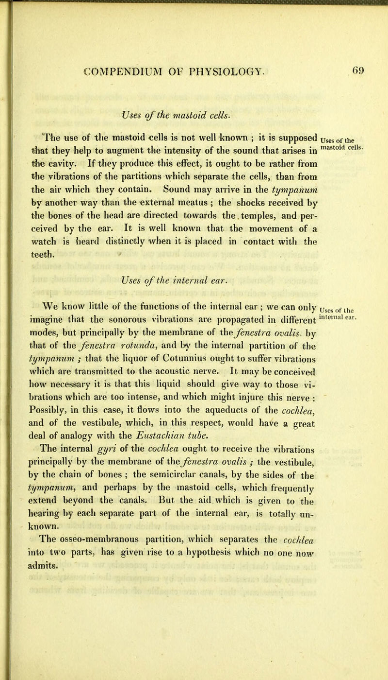 Uses of the mastoid cells- Ttie use of tlie mastoid «ells is not well known ; it is supposed uses of the tirat they help to augment the intensity of the sound that arises in rile cavity. If they produce this effect, it ought to be rather from the vibrations of the partitions which separate the cells, than from the air which they contain. Sound may arrive in the tympanum by another way than the external meatus ; the shocks received by the bones of the head are directed towards the.temples, and pei- ceived by the ear. It is well known that the movement of a watch is heard distinctly when it is placed in contact with the teeth. Uses of the internal ear. We know little of the functions of the internal ear ; we can only uses of the imagine that the sonorous vibrations are propagated in different modes, but principally by tbe membrane of the fenestra ovalis. by that of the fenestra rotunda, and by the internal partition of tbe tympanum ; that the liquor of Cotunnius ought to suffer vibrations which are transmitted to the acoustic nerve. It may be conceived how necessary it is that this liquid should give way to those vi- brations which are too intense, and which might injure this nerve ; Possibly, in this case, it flows into the aqueducts of the cochlea, and of the vestibule, which, in this respect, would have a great deal of analogy with the Eustachian tube. The internal gyri of the cochlea ought to receive the vibrations principally by the membrane of the fenestra ovalis ; the vestibule, by the chain of bones ; the semicirclar canals, by the sides of the tympanum, and perhaps by the mastoid cells, which frequently extend beyond the canals. But the aid which is given to the hearing by each separate part of the internal ear, is totally un- known. The osseo-membranous partition, which separates the cochlea into two parts, has given rise to a hypothesis which no one now admits.