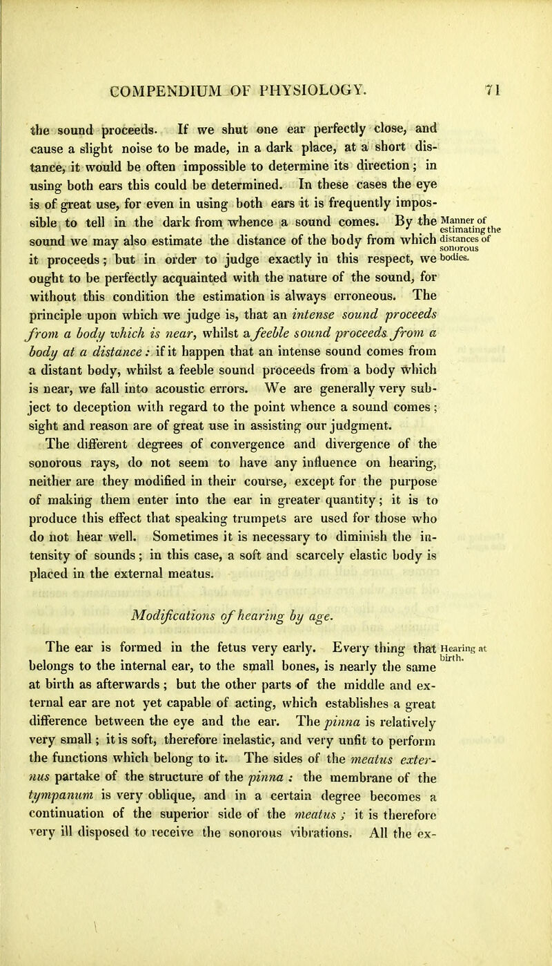 the sound proceeds- If we shut one ear perfectly close, and cause a slight noise to be made, in a dark place, at a short dis- tance, it would be often impossible to determine its direction ; in using both ears this could be determined. In these cases the eye is of great use, for even in using both ears it is frequently impos- sible to tell in the dar k from whence a sound comes. By the Manner of •' ^ estimating the sound we may also estimate the distance of the body from which distances of ^ sonorous it proceeds ; but in ordei- to judge exactly in this respect, we botUes. ought to be perfectly acquainted with the nature of the sound, for without this condition the estimation is always erroneous. The principle upon which we judge is, that an intense sound proceeds Jroni a body which is near, whilst a feeble sound proceeds from a body at a distance : if it happen that an intense sound comes from a distant body, whilst a feeble sound proceeds from a body which is near, we fall into acoustic errors. We are generally very sub- ject to deception with regard to the point whence a sound comes ; sight and reason are of great use in assisting our judgment. The different degi'ees of convergence and divergence of the sonorous rays, do not seem to have any influence on hearing, neither are they modified in their course, except for the purpose of making them enter into the ear in greater quantity ; it is to produce this effect that speaking trumpets are used for those who do not hear well. Sometimes it is necessary to diminish the in- tensity of sounds ; in this case, a soft and scai cely elastic body is placed in the external meatus. Modifications (f hearing by age. The eai' is formed in the fetus very early. Every thing that Heariitg at belongs to the internal ear, to the small bones, is nearly the same at birth as afterwards ; but the other parts of the middle and ex- ternal ear are not yet capable of acting, which establishes a great difference between the eye and the ear. The pinna is relatively very small ; it is soft, therefore inelastic, and very unfit to perform the functions which belong to it. The sides of the meatus exter- nus partake of the structure of the pinna : the membrane of the tympanum is very oblique, and in a certain degree becomes a continuation of the superior side of the meatus ; it is therefoie very ill disposed to receive the sonorous vibrations. All the ex-