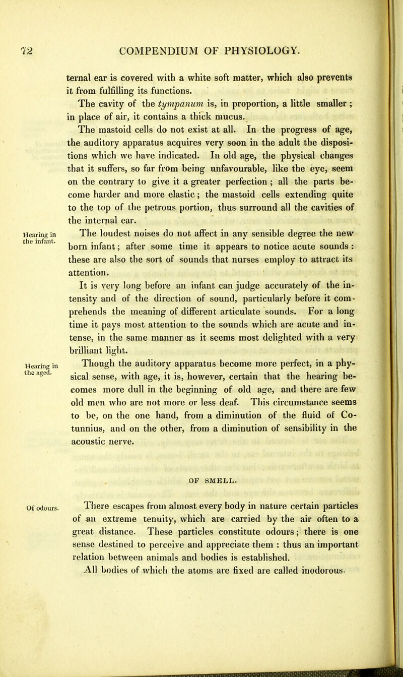 Hearing in the infant. Hearing in the aged. Of odours. ternal ear is covered with a white soft matter, which also prevents it from fulfilling its functions. The cavity of the tympanum is, in proportion, a little smaller ; in place of air, it contains a thick mucus. The mastoid cells do not exist at all. In the progi’ess of age, the auditory apparatus acquires very soon in the adult the disposi- tions which we have indicated. In old age, the physical changes that it suffers, so far from being unfavourable, like the eye, seem on the contrary to give it a greater perfection ; all the parts be- come harder and more elastic ; the mastoid cells extending quite to the top of the petrous portion, thus surround all the cavities of the internal ear. The loudest noises do not affect in any sensible degree the new born infant ; after some time it appears to notice acute sounds : these are also the sort of sounds that nurses employ to attract its attention. It is very long before an infant can judge accurately of the in- tensity and of the direction of sound, particularly before it com* prebends the meaning of different articulate sounds. For a long time it pays most attention to the sounds which are acute and in- tense, in the same manner as it seems most delighted with a very brilliant light. Though the auditory apparatus become more perfect, in a phy- sical sense, with age, it is, however, certain that the hearing be- comes more dull in the beginning of old age, and there are few old men who are not more or less deaf. This circumstance seems to be, on the one hand, from a diminution of the fluid of Co- tunnius, and on the other, from a diminution of sensibility in the acoustic nerve. OF SMELL. Tliere escapes from almost every body in nature certain particles of an extreme tenuity, which are carried by the air often to a great distance. These particles constitute odours ; there is one sense destined to perceive and appreciate them : thus an important relation between animals and bodies is established. All bodies of which the atoms are fixed are called inodorous.