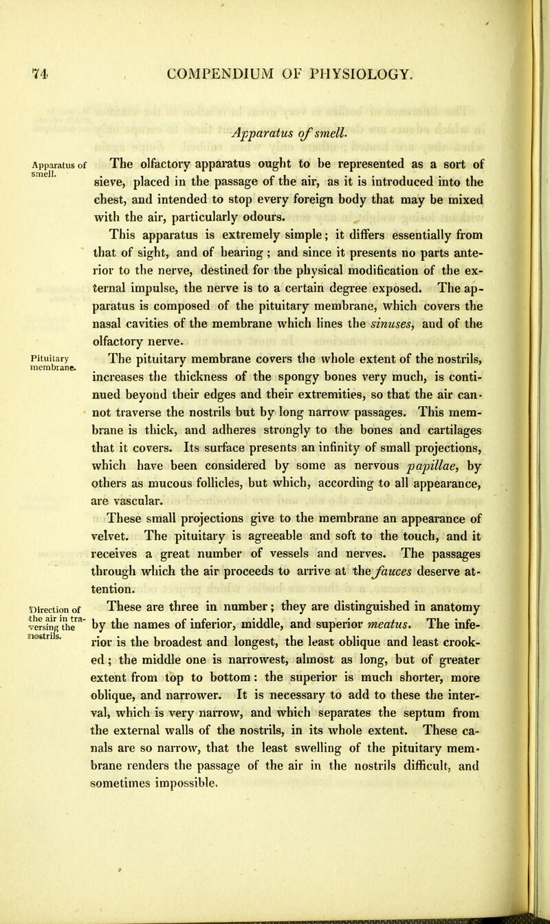 Apparatus smell. Pituitary membrane. Direction of the air in tra- versing the trostrils. Apparatus of smell. The olfactory apparatus ought to be represented as a sort of sieve, placed in the passage of the aii', as it is introduced into the chest, and intended to stop every foreign body that may be mixed with the air, particularly odours. This apparatus is extremely simple ; it differs essentially from that of sight, and of hearing ; and since it presents no parts ante- l ior to the nerve, destined for the physical modification of the ex- ternal impulse, the nerve is to a certain degi-ee exposed. The ap- paratus is composed of the pituitary membrane, which covers the nasal cavities of the membrane which lines the sinuses, and of the olfactory nerve. The pituitary membrane covers the whole extent of the nostrils, increases the thickness of the spongy bones very much, is conti- nued beyond their edges and their extremities, so that the air can- not traverse the nostrils but by long narrow passages. This mem- brane is thick, and adheres strongly to the bones and cartilages that it covers. Its surface presents an infinity of small projections, which have been considered by some as nervous papillae, by others as mucous follicles, but which, according to all appearance, are vascular. These small projections give to the membrane an appearance of velvet. The pituitary is agreeable and soft to the touch, and it receives a great number of vessels and nerves. The passages through which the air proceeds to arrive at the fauces deserve at- tention. These are three in number ; they are distinguished in anatomy by the names of inferior, middle, and superior meatus. The infe- rior is the broadest and longest, the least oblique and least crook- ed ; the middle one is narrowest, almost as long, but of gi'eater extent from top to bottom : the superior is much shorter, more oblique, and narrower. It is necessary to add to these the inter- val, which is very naiTow, and which separates the septum from the external walls of the nostrils, in its whole extent. These ca- nals are so narrow, that the least swelling of the pituitary mem- brane renders the passage of the air in the nostrils difficult, and sometimes impossible.