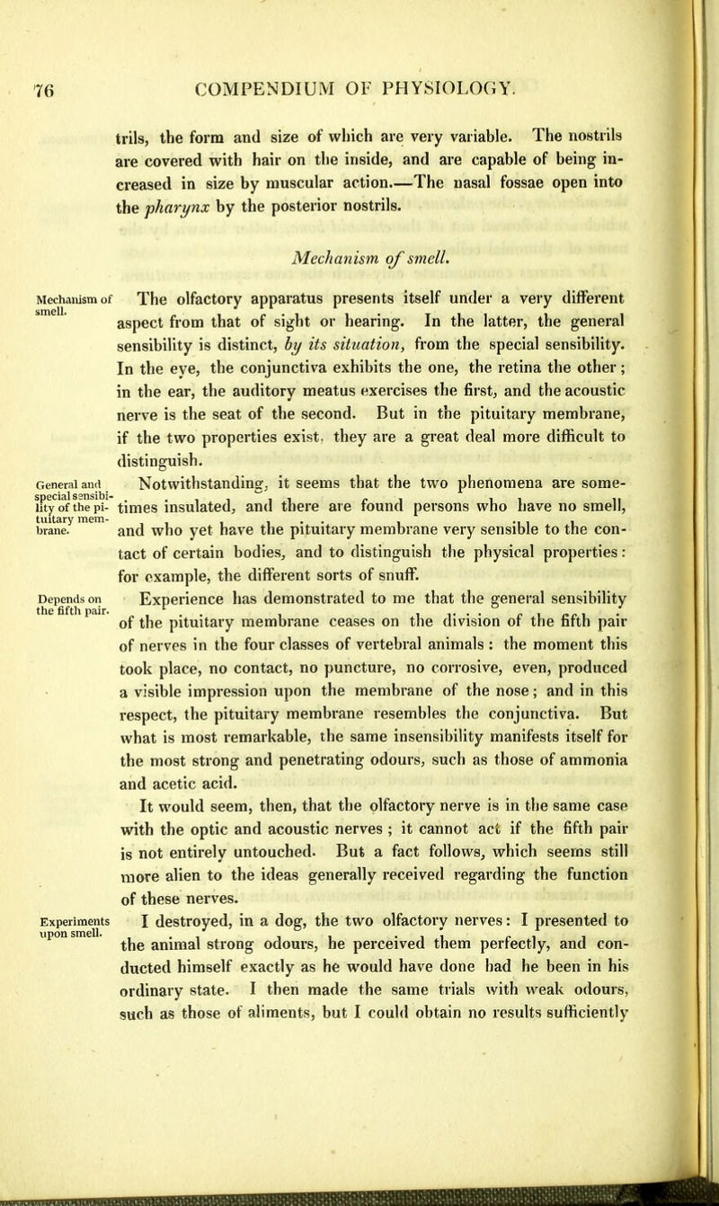 trils, the form and size of which are very variable. The nostrils are covered with hair on the inside, and are capable of being in- creased in size by muscular action.—The nasal fossae open into the pharynx by the posterior nostrils. Mechanism of smell. Mechanism of smell. General and special sensibi- lity of the pi- tuitary mem- brane. Depends on the fiftli pair. Experiments upon smell. The olfactory apparatus presents itself under a very different aspect from that of sight or hearing. In the latter, the general sensibility is distinct, by its situation, from the special sensibility. In the eye, the conjunctiva exhibits the one, the retina the other ; in the ear, the auditory meatus exercises the first, and the acoustic nerve is the seat of the second. But in the pituitary membrane, if the two properties exist, they are a great deal more difficult to distinguish. Notwithstanding, it seems that the two phenomena are some- times insulated, and there are found persons who have no smell, and who yet have the pituitary membrane very sensible to the con- tact of certain bodies, and to distinguish the physical properties : for example, the different sorts of snuff. Experience has demonstrated to me that the general sensibility of the pituitary membrane ceases on the division of the fifth pair of nerves in the four classes of vertebral animals : the moment this took place, no contact, no puncture, no corrosive, even, produced a visible impression upon the membrane of the nose ; and in this respect, the pituitary membrane resembles the conjunctiva. But what is most remarkable, the same insensibility manifests itself for the most strong and penetrating odours, such as those of ammonia and acetic acid. It would seem, then, that the olfactory nerve is in the same case with the optic and acoustic nerves ; it cannot act if the fifth pair is not entirely untouched. But a fact follows, which seems still more alien to the ideas generally received regarding the function of these nerves. I destroyed, in a dog, the two olfactory nerves : I presented to the animal strong odours, he perceived them perfectly, and con- ducted himself exactly as he would have done had he been in his ordinary state. I then made the same trials with weak odours, such as those of aliments, but I could obtain no results sufficiently