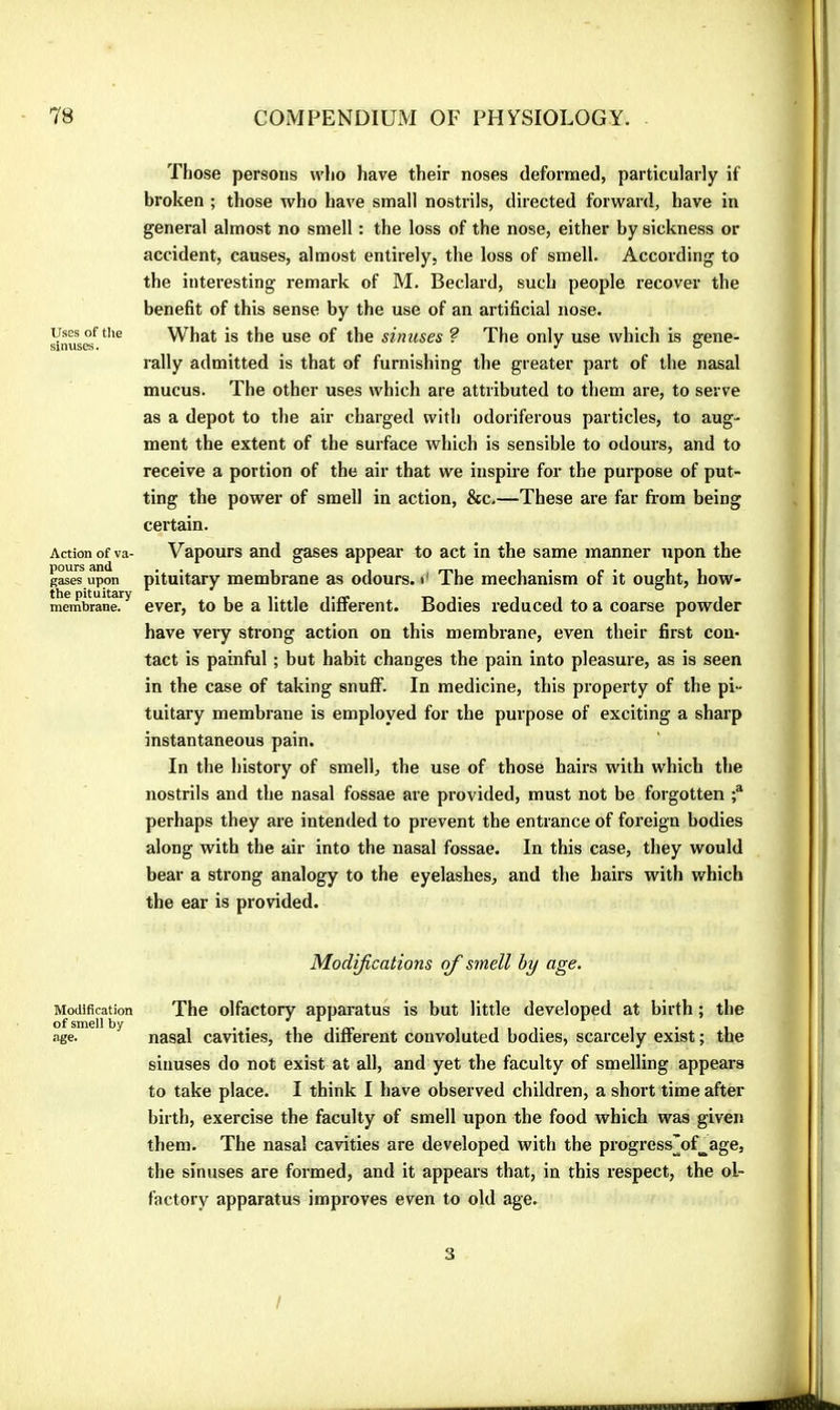 Uses of tlie sinuses. Action of va- pours and gases upon the pituitary membrane. Modification of smell by age. Those persons who have their noses defornaed, particularly if broken ; those who have small nostrils, directed forward, have in general almost no smell : the loss of the nose, either by sickness or accident, causes, almost entirely, the loss of smell. According to the interesting remark of M. Bedard, such people recover the benefit of this sense by the use of an artificial nose. W^hat is the use of the sinuses ? The only use which is gene- rally admitted is that of furnishing the greater part of the nasal mucus. The other uses which are attributed to them are, to serve as a depot to the air charged with odoriferous particles, to aug- ment the extent of the surface which is sensible to odours, and to receive a portion of the air that we inspwe for the purpose of put- ting the power of smell in action, &c.—These are far from being certain. Vapours and gases appear to act in the same manner upon the pituitary membrane as odours, i' The mechanism of it ought, how- ever, to be a little different. Bodies reduced to a coarse powder have very strong action on this membrane, even their first con- tact is painful ; but habit changes the pain into pleasure, as is seen in the case of taking snuff. In medicine, this property of the pi- tuitary membrane is employed for the purpose of exciting a sharp instantaneous pain. In the history of smell, the use of those hairs with which the nostrils and the nasal fossae are provided, must not be forgotten perhaps they are intended to prevent the entrance of foreign bodies along with the air into the nasal fossae. In this case, they would bear a strong analogy to the eyelashes, and the hairs with which the ear is provided. Modifications ofi smell by age. The olfactory apparatus is but little developed at birth ; the nasal cavities, the different convoluted bodies, scarcely exist ; the sinuses do not exist at all, and yet the faculty of smelling appears to take place. I think I have observed children, a short time after birth, exercise the faculty of smell upon the food which was given them. The nasal cavities are developed with the progress^of^age, the sinuses are formed, and it appears that, in this respect, the ol- factory apparatus improves even to old age. 3 /