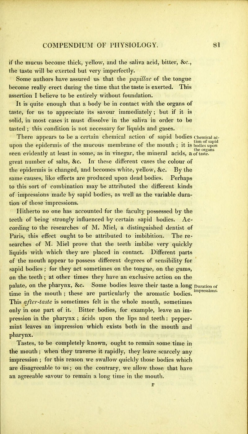 if the mucus become thick, yellow, and the saliva acid, bitter, &c., the taste will be exerted but very imperfectly. Some authors have assured us that the papillae of the tongue become really erect during the time that the taste is exerted. This assertion I believe to be entirely without foundation. It is quite enough that a body be in contact with the organs of taste, for us to appreciate its savour immediately ; but if it is solid, in most cases it must dissolve in the saliva in order to be tasted ; this condition is not necessary for liquids and gases. There appears to be a certain chemical action of sapid bodies chemical m- upon the epidermis of the mucous membrane of the mouth ; it is Sies^upon . , , , . . . 1 • 1 • 1 th® organs seen evidently at least m some, as m vinegar, the mineral acids, a of taste, great number of salts, &c. In these different cases the colour of the epidermis is changed, and becomes white, yellow, &c. By the same causes, like effects are produced upon dead bodies. Perhaps to this sort of combination may be attributed the different kinds of impressions made by sapid bodies, as well as the variable dura- tion of those impressions. Hitherto no one has accounted for the faculty possessed by the teeth of being strongly influenced by certain sapid bodies. Ac- cording to the researches of M. Miel, a distinguished dentist of Paris, this effect ought to be attributed to imbibition. The re- searches of M. Miel prove that the teeth imbibe very quickly liquids with which they are placed in contact. Different parts of the mouth appear to possess different degrees of sensibility for sapid bodies ; for they act sometimes on the tongue, on the gums, on the teeth ; at other times they have an exclusive action on the palate, on the pharynx, &c. Some bodies leave their taste a long Duration of time in the mouth ; these are particularly the aromatic bodies. This after-taste is sometimes felt in the whole mouth, sometimes only in one part of it. Bitter bodies, for example, leave an im- pression in the pharynx ; acids upon the lips and teeth : pepper- mint leaves an impression which exists both in the mouth and pharynx. Tastes, to be completely known, ought to remain some time in the mouth ; when they traverse it rapidly, they leave scarcely any impression ; for this reason we swallow quickly those bodies which are disagreeable to us ; on the contrary, we allow those that have an agreeable savour to remain a long time in the mouth. JF