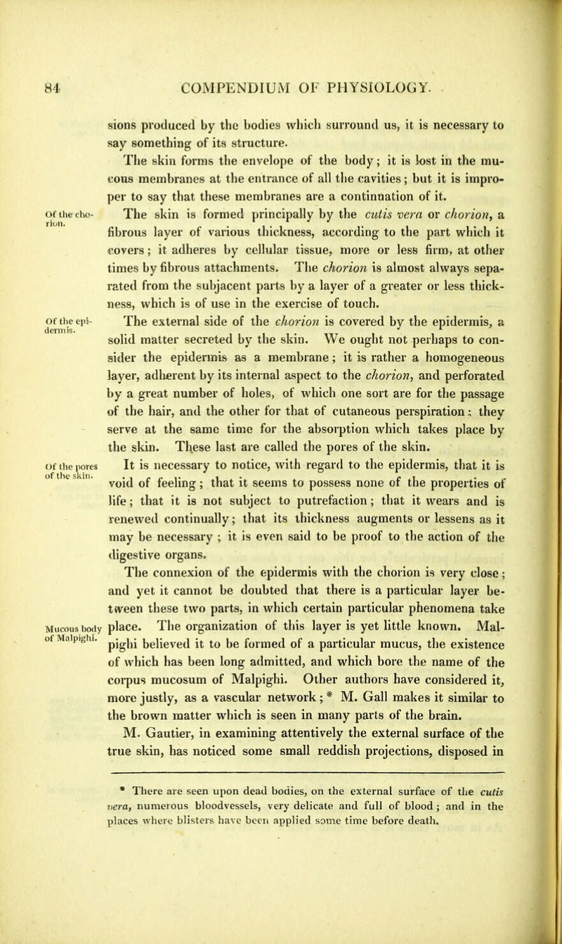 Of the dw>- rion. Of the epi- dermis. Of the pores of the skin. Mucous body of Malpighi. sions produced by the bodies which surround us, it is necessary to say something of its structure. The skin forms the envelope of the body; it is lost in the mu- cous membranes at the entrance of all the cavities ; but it is impro- per to say that these membranes are a continuation of it. The skin is formed principally by the cutis vent or chorion, a fibrous layer of various thickness, according to the part which it covers ; it adheres by cellular tissue, more or less firm, at other times by fibrous attachments. The chorion is almost always sepa- rated from the subjacent parts by a layer of a greater or less thick- ness, which is of use in the exercise of touch. The external side of the chorion is covered by the epidermis, a solid matter secreted by the skin. We ought not perhaps to con- sider the epidermis as a membrane ; it is rather a homogeneous layer, adherent by its internal aspect to the chorion, and perforated by a great number of holes, of which one sort are for the passage of the hair, and the other for that of cutaneous perspiration ; they serve at the same time for the absorption which takes place by the skin. These last are called the pores of the skin. It is necessary to notice, with regard to the epidermis, that it is void of feeling ; that it seems to possess none of the properties of life ; that it is not subject to putrefaction ; that it wears and is renewed continually ; that its thickness augments or lessens as it may he necessary ; it is even said to be proof to the action of the digestive organs. The connexion of the epidermis with the chorion is very close ; and yet it cannot be doubted that there is a paiticular layer be- tween these two parts, in which certain particular phenomena take place. The organization of this layer is yet little known. Mal- pighi believed it to be formed of a particular mucus, the existence of which has been long admitted, and which bore the name of the corpus mucosum of Malpighi. Other authors have considered it, more justly, as a vascular network ; * M. Gall makes it similar to the brown matter which is seen in many parts of the brain. M. Gautier, in examining attentively the external surface of the true skin, has noticed some small reddish projections, disposed in ■ There are seen upon dead bodies, on the external surface of the cutis Itéra, numerous bloodvessels, very delicate and full of blood ; and in the places where blisters have been applied some time before death.