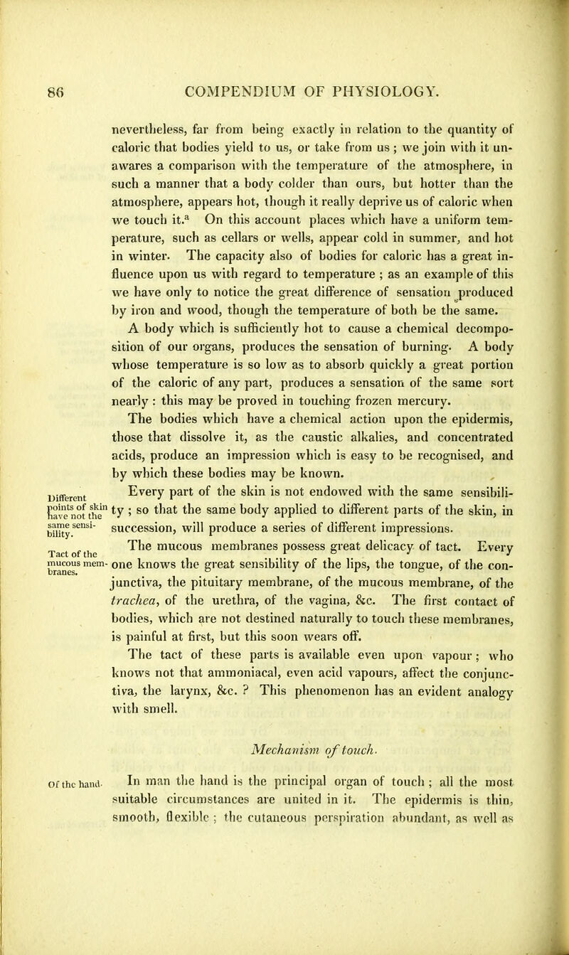 nevertheless, far from being exactly in relation to the quantity of caloric that bodies yield to us, or take from us ; we join with it un- awares a comparison with the temperature of the atmosphere, in such a manner that a body colder than ours, but hotter than the atmosphere, appears hot, though it really deprive us of caloric when we touch it.® On this account places which have a uniform tem- perature, such as cellars or wells, appear cold in summer, and hot in winter. The capacity also of bodies for caloric has a great in- fluence upon us with regard to temperature ; as an example of this we have only to notice the great diffei’ence of sensation produced by iron and wood, though the temperature of both be the same. A body which is sufficiently hot to cause a chemical decompo- sition of our organs, produces the sensation of burning. A body whose temperature is so low as to absorb quickly a great portion of the caloric of any part, produces a sensation of the same sort nearly : this may be proved in touching frozen mercury. The bodies which have a chemical action upon the epidermis, those that dissolve it, as the caustic alkalies, and concentrated acids, produce an impression which is easy to be recognised, and by which these bodies may be known. Different Every part of the skin is not endowed with the same sensibili- Kave^not tîe Same body applied to different parts of the skin, in succession, will produce a series of different impressions. Tact of the The mucous membranes possess great delicacy of tact. Every mucous mem- one knows the great sensibility of the lips, the tongue, of the con- junctiva, the pituitary membrane, of the mucous membrane, of the trachea, of the urethra, of the vagina, &c. The first contact of bodies, which are not destined naturally to touch these membranes, is painful at first, but this soon wears off. The tact of these parts is available even upon vapour ; who knows not that ammoniacal, even acid vapours, affect the conjunc- tiva, the larynx, &c. ? This phenomenon has an evident analogy with smell. Mechanism of touch- Of the hand hand is the principal organ of touch; all the most suitable circumstances are united in it. The epidermis is thin, smooth, flexible ; the cutaneous perspiration abundant, as well as