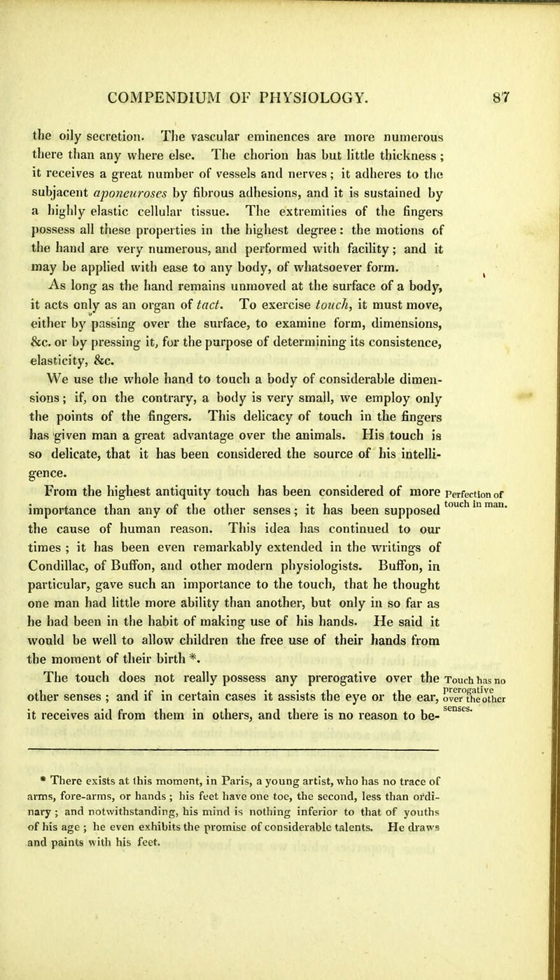 the oily secretion. The vascular eminences are more numerous there than any where else. The chorion has but little thickness ; it receives a great number of vessels and nerves ; it adheres to the subjacent aponeuroses by fibrous adhesions, and it is sustained by a highly elastic cellular tissue. The extremities of the fingers possess all these properties in the highest degree : the motions of the hand are very numerous, and performed with facility ; and it may be applied with ease to any body, of whatsoever form. ^ As long as the hand remains unmoved at the surface of a body, it acts only as an organ of tact. To exercise touch, it must move, either by passing over the surface, to examine form, dimensions, &c. or by pressing it, for the purpose of determining its consistence, elasticity, &c. We use the whole hand to touch a body of considerable dimen- sions ; if, on the contrary, a body is very small, we employ only the points of the fingers. This delicacy of touch in the fingers has given man a great advantage over the animals. His touch is so delicate, that it has been considered the source of his intelli- gence. From the highest antiquity touch has been considered of more perfection of importance than any of the other senses ; it has been supposed the cause of human reason. This idea has continued to our times ; it has been even remarkably extended in the writings of Condillac, of Bufifon, and other modern physiologists. BuflPon, in particular, gave such an importance to the touch, that he thought one man had little more ability than another, but only in so far as he had been in the habit of making use of his hands. He said it would be well to allow children the free use of their hands from the moment of their birth *. The touch does not really possess any prerogative over the Touch has no other senses ; and if in certain cases it assists the eye or the ear, overThe'other it receives aid from them in others, and there is no reason to be- • There exists at this moment, in Paris, a young artist, who has no trace of arms, fore-arms, or hands ; his feet have one toe, the second, less than ordi- nary ; and notwithstanding, his mind is nothing inferior to that of youths of his age ; he even exhibits the promise of considerable talents. He draws and paints with his feet.