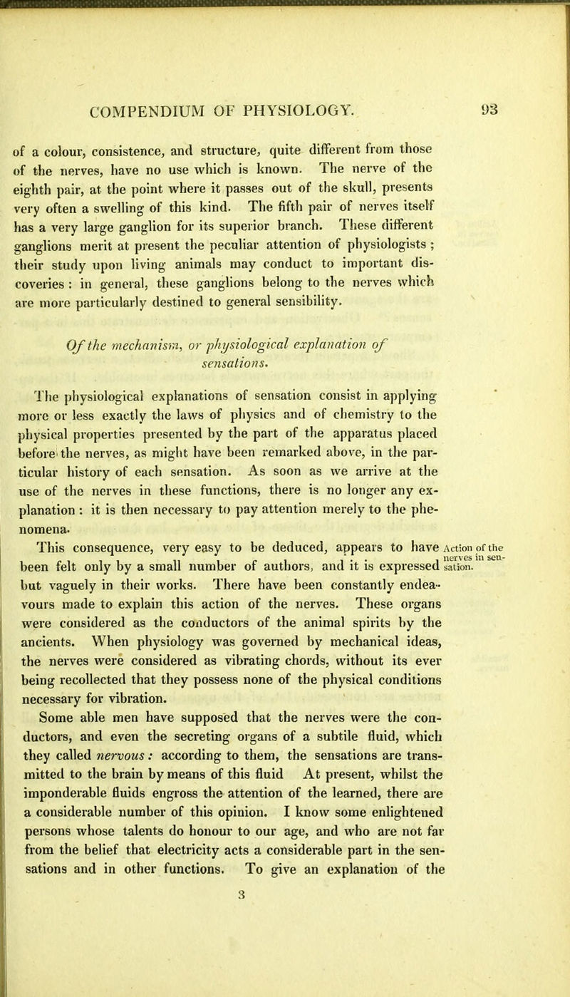 of a colour, consistence, and structure, quite different from those of the nerves, have no use which is known. The nerve of the eighth pair, at the point where it passes out of the skull, presents very often a swelling of this kind. The fifth pair of nerves itself has a very large ganglion for its superior branch. These different ganglions merit at present the peculiar attention of physiologists ; their study upon living animals may conduct to important dis- coveries : in general, these ganglions belong to the nerves which are more particularly destined to general sensibility. Of the mechnnura, or physiological explanation of sensations. The physiological explanations of sensation consist in applying more or less exactly the laws of physics and of chemistry to the physical properties presented by the part of the apparatus placed before* the nerves, as might have been remarked above, in the par- ticular history of each sensation. As soon as we arrive at the use of the nerves in these functions, there is no longer any ex- planation : it is then necessary to pay attention merely to the phe- nomena. This consequence, very easy to be deduced, appears to have Action of the been felt only by a small number of authors, and it is expressed sation. but vaguely in their works. There have been constantly endea- vours made to explain this action of the nerves. These organs were considered as the conductors of the animal spirits by the ancients. When physiology was governed by mechanical ideas, the nerves were considered as vibrating chords, without its ever being recollected that they possess none of the physical conditions necessary for vibration. Some able men have supposed that the nerves were the con- ductors, and even the secreting organs of a suhtile fluid, which they called nervous : according to them, the sensations are trans- mitted to the brain by means of this fluid At present, whilst the imponderable fluids engross the attention of the learned, there are a considerable number of this opinion. I know some enlightened persons whose talents do honour to our age, and who are not far from the belief that electricity acts a considerable part in the sen- sations and in other functions. To give an explanation of the 3