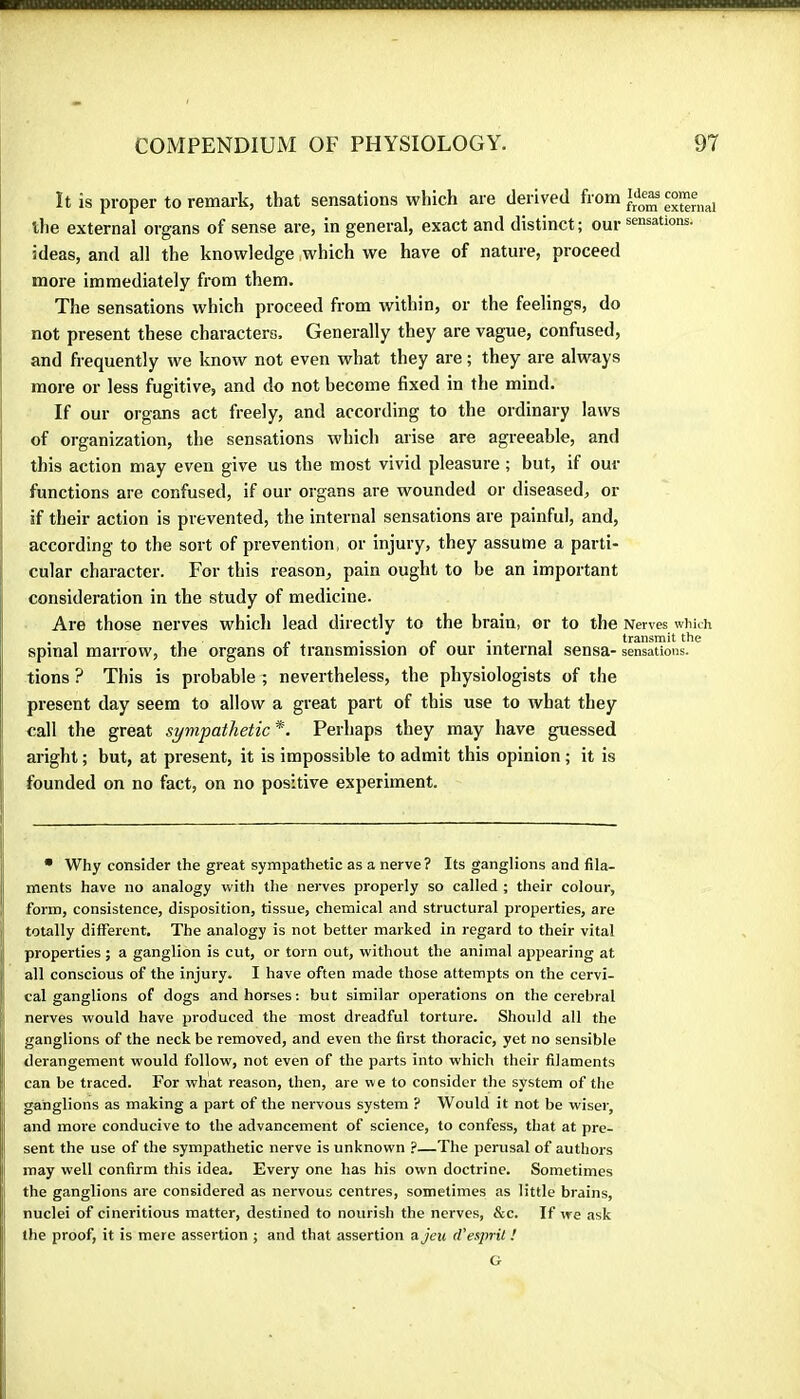 It is proper to remark, that sensations which are derived fi'Oin external the external organs of sense are, in general, exact and distinct ; our sensations, ideas, and all the knowledge .which we have of nature, proceed more immediately from them. The sensations which proceed from within, or the feelings, do not present these characters. Generally they are vague, confused, and frequently we know not even what they are ; they are always more or less fugitive, and do not become fixed in the mind. If our organs act freely, and according to the ordinary laws of organization, the sensations which arise are agreeable, and this action may even give us the most vivid pleasure ; but, if our functions are confused, if our organs are wounded or diseased, or if their action is prevented, the internal sensations are painful, and, according to the sort of prevention, or injury, they assume a parti- cular character. For this reason, pain ought to be an important consideration in the study of medicine. Are those nerves which lead directly to the brain, or to the Nerves which spinal marrow, the organs of transmission of our internal sensa- sensations, tions ? This is probable ; nevertheless, the physiologists of the present day seem to allow a great part of this use to what they call the great sympathetic *. Perhaps they may have guessed aright ; but, at present, it is impossible to admit this opinion ; it is founded on no fact, on no positive experiment. • Why consider the great sympathetic as a nerve ? Its ganglions and fila- ments have no analogy with the nerves properly so called ; their colour, form, consistence, disposition, tissue, chemical and structural properties, are totally different. The analogy is not better marked in regard to their vital properties ; a ganglion is cut, or torn out, without the animal appearing at all conscious of the injury. I have often made those attempts on the cervi- cal ganglions of dogs and horses; but similar operations on the cerebral nerves would have produced the most dreadful torture. Should all the ganglions of the neck be removed, and even the first thoracic, yet no sensible derangement would follow, not even of the parts into which their filaments can be traced. For what reason, then, are we to consider the system of the ganglions as making a part of the nervous system ? Would it not be wiser, and more conducive to the advancement of science, to confess, that at pre- sent the use of the sympathetic nerve is unknown ?—The perusal of authors may well confirm this idea. Every one has his own doctrine. Sometimes the ganglions are considered as nervous centres, sometimes as little brains, nuclei of cineritious matter, destined to nourish the nerves, &c. If we ask the proof, it is mere assertion ; and that assertion a jeu d'esprit ! G
