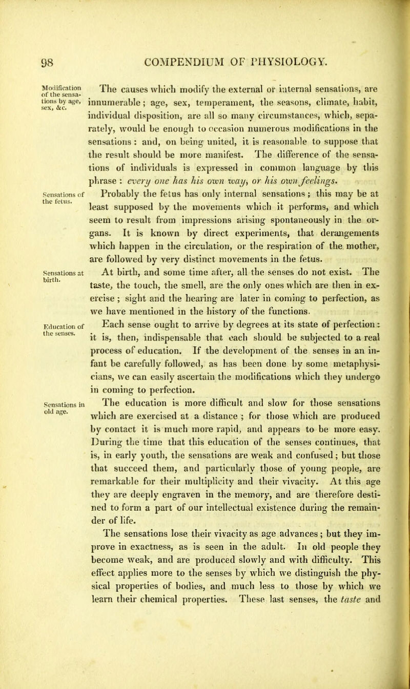 Modification of the sensa- tions by age, sex, &c. Sensations of the fetus. Sensations at birth. Education of the senses. Sensations in old age. The causes which modify the external or internal sensations, are innumerable ; age, sex, temperament, the seasons, climate, habit, individual disposition, are all so many circumstances, which, sepa- rately, would be enough to occasion numerous modifications in the sensations : and, on being united, it is reasonable to suppose that the result should be more manifest. The difference of the sensa- tions of individuals is expressed in common language by this phrase : every one has his own way, or his own feelings. Probably the fetus has only internal sensations ; this may be at least supposed by the movements which it performs, and which seem to result from impressions arising spontaneously in the or- gans. It is known by direct experiments, that derangements which happen in the circulation, or the respiration of the mother, are followed by very distinct movements in the fetus. At birth, and some time after, all the senses do not exist. The taste, the touch, the smell, are the only ones which are then in ex- ercise ; sight and the hearing are later in coming to perfection, as we have mentioned in the history of the functions. Each sense ought to arrive by degrees at its state of perfection : it is, then, indispensable that each should be subjected to a real process of education. If the development of the senses in an in- fant be carefully followed, as has been done by some metaphysi- cians, we can easily ascertain the modifications which they undergo in coming to perfection. The education is more difficult and slow for those sensations which are exercised at a distance ; for those which are produced by contact it is much more rapid, and appears to be more easy. During the time that this education of the senses continues, that is, in early youth, the sensations are weak and confused ; but those that succeed them, and particularly those of young people, are remarkable for their multiplicity and their vivacity. At this age they are deeply engraven in the memory, and are therefore desti- ned to form a part of our intellectual existence during the remain- der of life. The sensations lose their vivacity as age advances ; but they im- prove in exactness, as is seen in the adult. In old people they become weak, and are produced slowly and with difficulty. This effect applies more to the senses by which we distinguish the phy- sical properties of bodies, and much less to those by which we learn their chemical properties. These last senses, the taste and