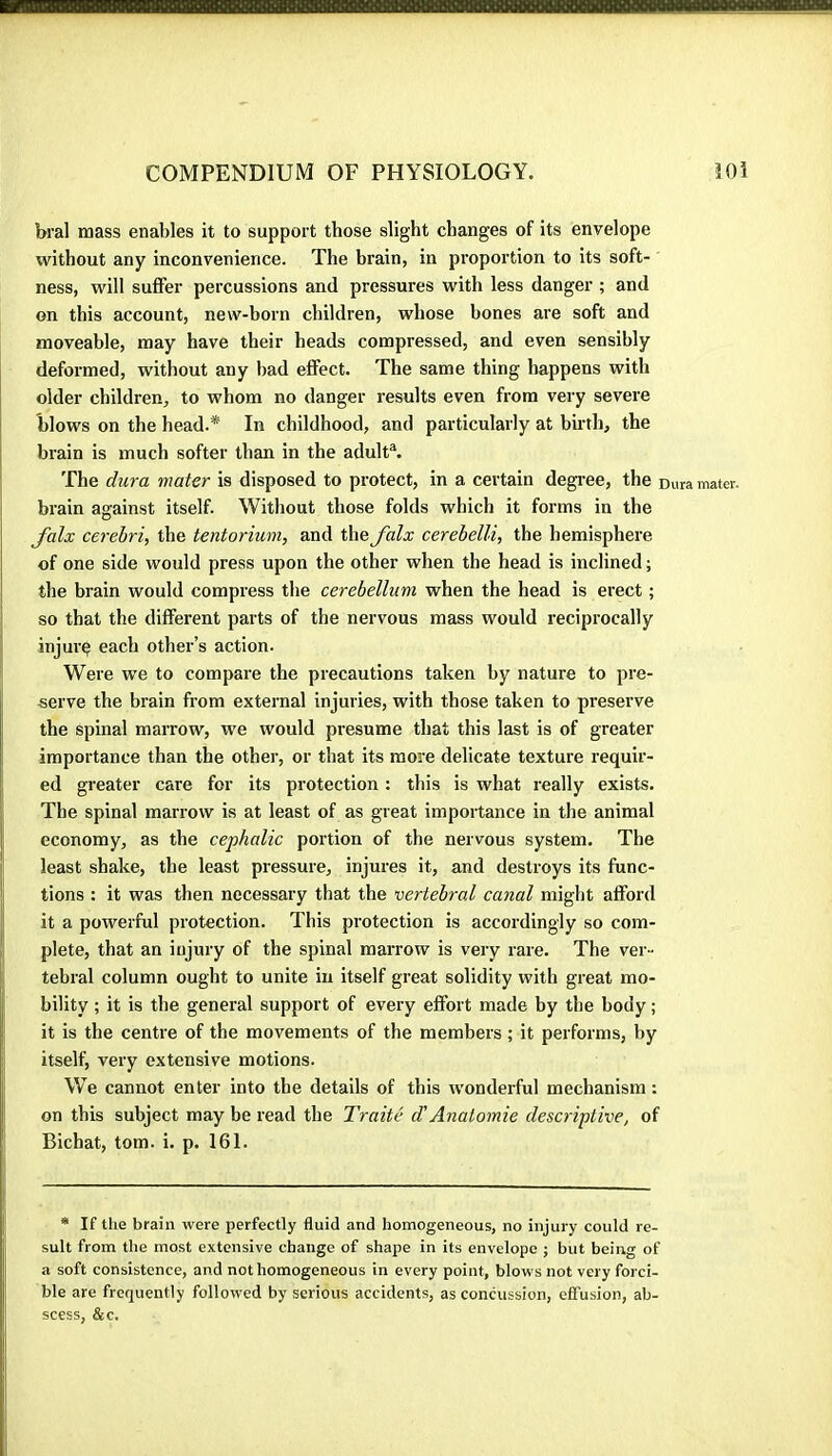 bral mass enables it to support those slight changes of its envelope without any inconvenience. The brain, in proportion to its soft- ness, will suffer percussions and pressures with less danger ; and on this account, new-born children, whose bones are soft and moveable, may have their heads compressed, and even sensibly deformed, without any bad effect. The same thing happens with older children, to whom no danger results even from very severe blows on the head.* In childhood, and particularly at birth, the brain is much softer than in the adult®. The dura mater is disposed to protect, in a certain degree, the Dura mater, brain against itself. Without those folds which it forms in the falx cerebri, the tentorium, and the falx cerebelli, the hemisphere of one side would press upon the other when the head is inclined ; the brain would compress the cerebellum when the head is erect ; so that the different parts of the nervous mass would reciprocally injury each other’s action. Were we to compare the precautions taken by nature to pre- serve the brain from external injuries, with those taken to preserve the Spinal marrow, we would presume that this last is of greater importance than the other, or that its more delicate texture requir- ed greater care for its protection : this is what really exists. The spinal marrow is at least of as great importance in the animal economy, as the cephalic portion of the nervous system. The least shake, the least pressure, injures it, and destroys its func- tions ; it was then necessary that the vertebral canal might afford it a powerful protection. This protection is accordingly so com- plete, that an injury of the spinal marrow is very rare. The ver- tebral column ought to unite in itself great solidity with great mo- bility ; it is the general support of every effort made by the body ; it is the centre of the movements of the members ; it performs, by itselb very extensive motions. W’^e cannot enter into the details of this wonderful mechanism : on this subject may be read the Traité d'Anatomie descriptive, of Bichat, tom. i. p. 161. * If the brain were perfectly fluid and homogeneous, no injury could re- sult from the most extensive change of shape in its envelope ; but being of a soft consistence, and not homogeneous in every point, blows not very forci- ble are frequently followed by serious accidents, as concussion, effusion, ab- scess, &c.