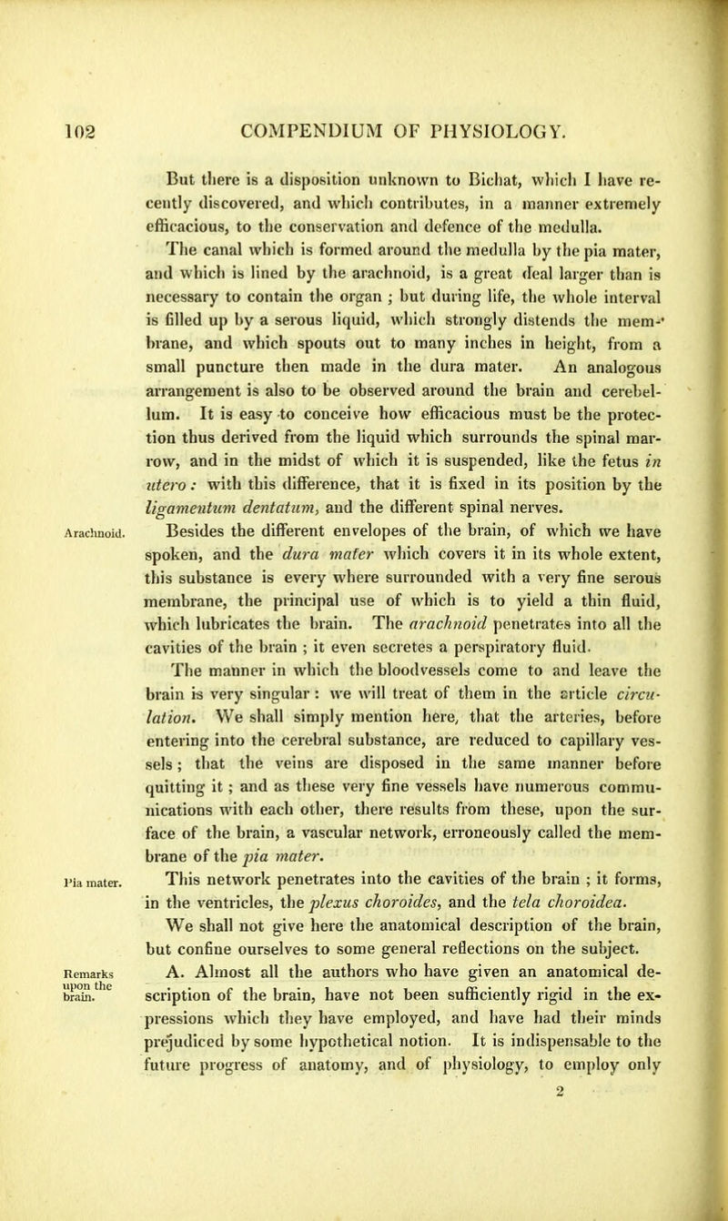 Araduioid. I’ia mater. Remarks upon the brain. But there is a disposition unknown to Bichat, wliich I have re- cently discovered, and which contributes, in a manner extremely efficacious, to the conservation and defence of the medulla. The canal which is formed around the medulla by the pia mater, and which is lined by the arachnoid, is a great deal larger than is necessary to contain the organ ; but during life, the whole interval is filled up by a serous liquid, which strongly distends the mem-’ brane, and which spouts out to many inches in height, from a small puncture then made in the dura mater. An analogous arrangement is also to be observed around the brain and cerebel- lum. It is easy to conceive how efficacious must be the protec- tion thus derived from the liquid which surrounds the spinal mar- row, and in the midst of which it is suspended, like the fetus in utero : with this difference, that it is fixed in its position by the ligamentum dentatum, and the different spinal nerves. Besides the different envelopes of the brain, of which we have spoken, and the du7-a mater which covers it in its whole extent, this substance is every where surrounded with a very fine serous membrane, the principal use of which is to yield a thin fluid, which lubricates the brain. The arachnoid penetrates into all the cavities of the brain ; it even secretes a perspiratory fluid. The manner in which the bloodvessels come to and leave the brain is very singular : we will treat of them in the article circu- lation. We shall simply mention here, that the arteries, before entering into the cerebral substance, are reduced to capillary ves- sels ; that the veins are disposed in the same manner before quitting it ; and as these very fine vessels have numerous commu- nications with each other, there results from these, upon the sur- face of the brain, a vascular network, erroneously called the mem- brane of the pia mater. This network penetrates into the cavities of the brain ; it forms, in the ventricles, the plexus choroïdes, and the tela choroidea. We shall not give here the anatomical description of the brain, but confine ourselves to some general reflections on the subject. A. Almost all the authors who have given an anatomical de- scription of the brain, have not been sufficiently rigid in the ex- pressions which they have employed, and have had their minds prejudiced by some hypothetical notion. It is indispensable to the future progress of anatomy, and of physiology, to employ only 2