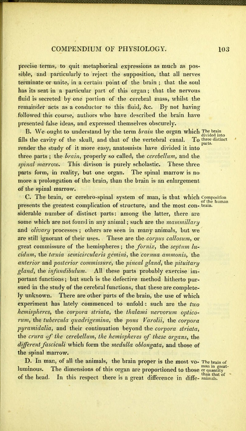 precise terras^ to quit metaphorical expressions as much as pos- sible, and particularly to reject the supposition, that all nerves terminate or unite, in a certain point of the brain ; that the soul has its seat in a particular part of this organ ; that the nervous fluid is secreted by one portion of the cerebral mass, whilst the remainder acts as a conductor to this fluid, &c. By not having followed this course, authors who have described the brain have presented false ideas, and expressed themselves obscurely. B. We ouffht to understand bv the terra hrain the organ which The brain ® ^ ® divided into fills the cavity of the skull, and that of the vertebral canal. To ‘i'stmct •' _ _ .... parts. render the study of it more easy, anatomists have divided it into three parts ; the brain, properly so called, the cerebellum, and the spinal marrow. This divison is purely scholastic. These three parts form, in reality, but one organ. The spinal marrow is no more a prolongation of the brain, than the brain is an enlargement of the spinal raarrow\ C. The brain, or cerebro-spinal system of man, is that which composition , of the human presents the greatest complication of structure, and the most con- brain. siderable number of distinct parts: among the latter, there are some which are not found in any animal ; such are the mammillarij and olivary processes ; others are seen in many animals, but we are still ignorant of their uses. These are the corpus callosum, or great commissure of the hemispheres ; the fornix, the septum lu~ cidum, the tœnia semicircularis gemini, the cornua ammonis, the anterior and posterior commissure, the pineal gland, the pituitary gland, the infundibulum. All these parts probably exercise im- portant functions ; but such is the defective method hitherto pur- sued in the study of the cerebral functions, that these are complete- ly unknown. There are other parts of the brain, the use of which experiment has lately commenced to unfold : such are the two hemispheres, the corpora striata, the thalami nervorum optico- rum, the tubercula quadrigemina, the pons Varolii, the corpora pyramidalia, and their continuation beyond the corpora striata, the crura of the cerebellum, the hemispheres of these organs, the different fasciculi which form the medulla oblongata, and those of the spinal marrow. D. In man, of all the animals, the brain proper is the most vo- The brain of luminous. The dimensions of this organ are proportioned to those er quantity of the head. In this respect there is a great differerjce in dilfe-animaR^