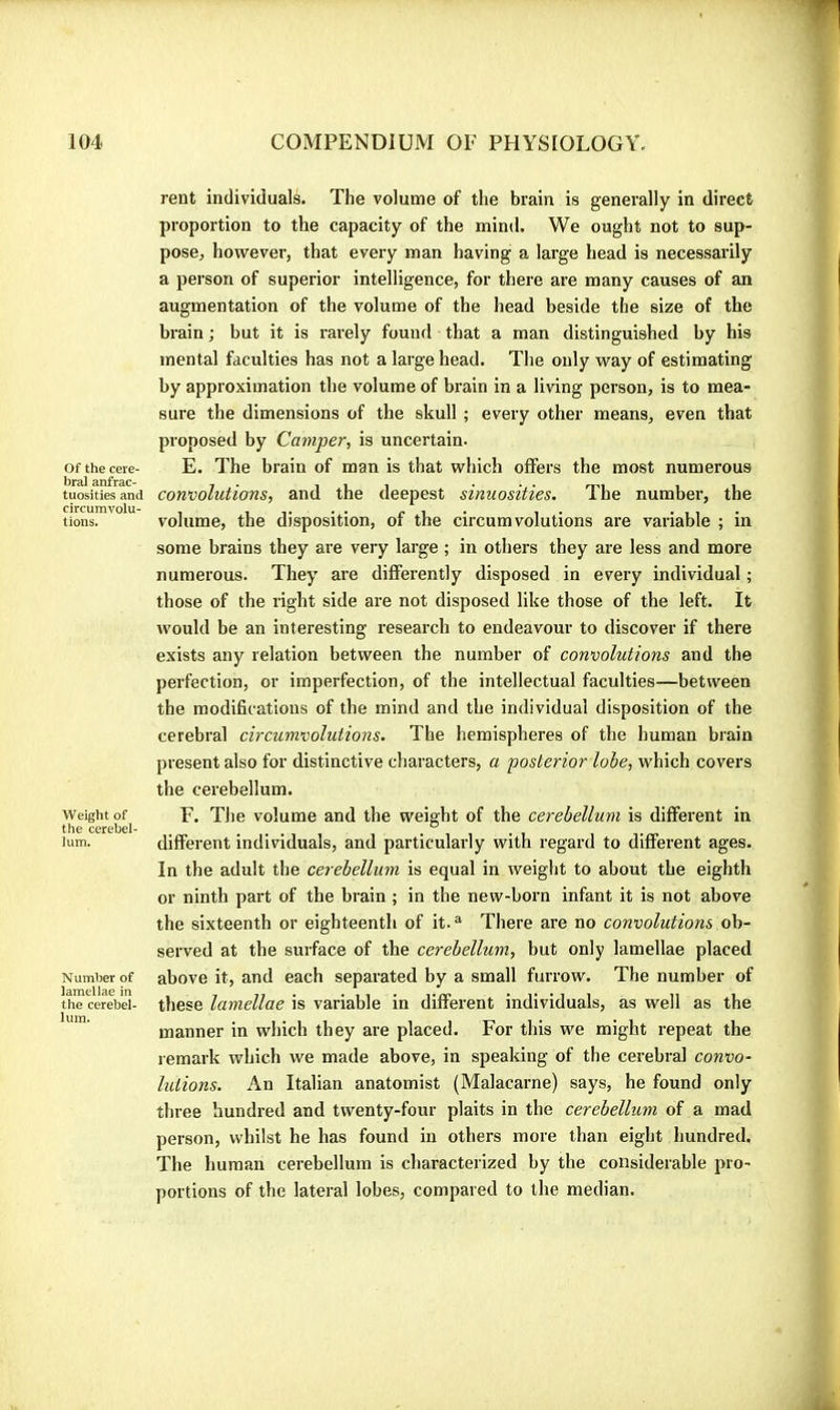 Of the cere- bral anfrac- tuosities and circumvolu- tions. Weight of the cerebel- lum. Number of lamellae in the cerebel- lum. rent individuals. The volume of the brain is generally in direct proportion to the capacity of the mind. We ought not to sup- pose> however, that every man having a large head is necessarily a person of superior intelligence, for there are many causes of an augmentation of the volume of the head beside the size of the brain ; but it is rarely found that a man distinguished by his mental faculties has not a large head. The only way of estimating by approximation the volume of brain in a living person, is to mea- sure the dimensions of the skull ; every other means, even that pi'oposed by Camper, is uncertain. E. The brain of man is that which offers the most numerous convolutions, and the deepest sinuosities. The number, the volume, the disposition, of the circumvolutions are variable ; in some brains they are very large ; in others they are less and more numerous. They’ are differently disposed in every individual ; those of the right side are not disposed like those of the left. It would be an interesting research to endeavour to discover if there exists any relation between the number of convolutions and the perfection, or imperfection, of the intellectual faculties—between the modifications of the mind and the individual disposition of the cerebral circumvolutions. The hemispheres of the human brain present also for distinctive characters, a posterior lobe, which covers the cerebellum. F. The volume and the weight of the cerebellum is different in different individuals, and particularly with regard to different ages. In the adult the cerebellum is equal in weight to about the eighth or ninth part of the brain ; in the new-born infant it is not above the sixteenth or eighteenth of it.® There are no convolutions ob- served at the surface of the cerebellum, but only lamellae placed above it, and each separated by a small furrow. The number of these lamellae is variable in different individuals, as well as the manner in which they are placed. For this we might repeat the remark which we made above, in speaking of the cerebral convo- lutions. An Italian anatomist (Malacarne) says, he found only three hundred and twenty-four plaits in the cerebellum of a mad person, whilst he has found in others more than eight hundred. The human cerebellum is characterized by the considerable pro- portions of the lateral lobes, compared to the median.