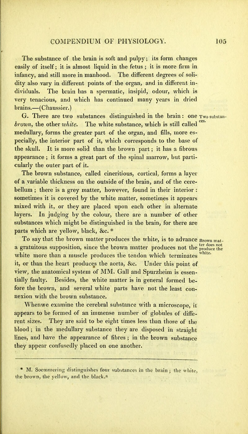 The substance of the brain is soft and pulpy ; its form changes easily of itself ; it is almost liquid in the fetus ; it is more firm in infancy, and still more in manhood. The different degrees of soli- dity also vary in different points of the organ, and in different in- dividuals. The brain bas a spermatic, insipid, odour, which is very tenacious, and which has continued many years in dried brains,—(Chaussier.) G. There are two substances distinguished in the brain : one two substan- brouon, the other ixihite. The white substance, which is still called medullary, forms the greater part of the organ, and fills, more es- pecially, the interior part of it, which corresponds to the base of the skull. It is more solid than the brown part ; it has a fibrous appearance ; it forms a great part of the spinal marrow, but parti- cularly the outer part of it. The brown substance, called cineritious, cortical, forms a layer of a variable thickness on the outside of the brain, and of the cere- bellum ; thei'e is a grey matter, however, found in their interior : sometimes it is covered by the white matter, sometimes it appears mixed with it, or they are placed upon each other in alternate layers. In judging by the colour, there are a number of other substances which might be distinguished in the brain, for there are parts which are yellow, black, &c. * To say that the brown matter produces the white, is to advance Brown mat- a gratuitous supposition, since the brown matter produces not thcproduSthe white more than a muscle produces the tendon which terminates it, or than the heart produces the aorta, &c. Under this point of view, the anatomical system of MM. Gall and Spurzheim is essen- tially faulty. Besides, the white matter is in general formed be- fore the brown, and several white parts have not the least con- nexion with the brown substance. Whenwe examine the cerebral substance with a microscope, it appears to be formed of an immense number of globules of diffe- rent sizes. They are said to be eight times less than those of the blood ; in the medullary substance they are disposed in straight lines, and have the appearance of fibres ; in the brown substance they appear confusedly placed on one another. * M. Soemmering distinguishes four substances in the brain ; the white, the brown, the yellow, and the black.a