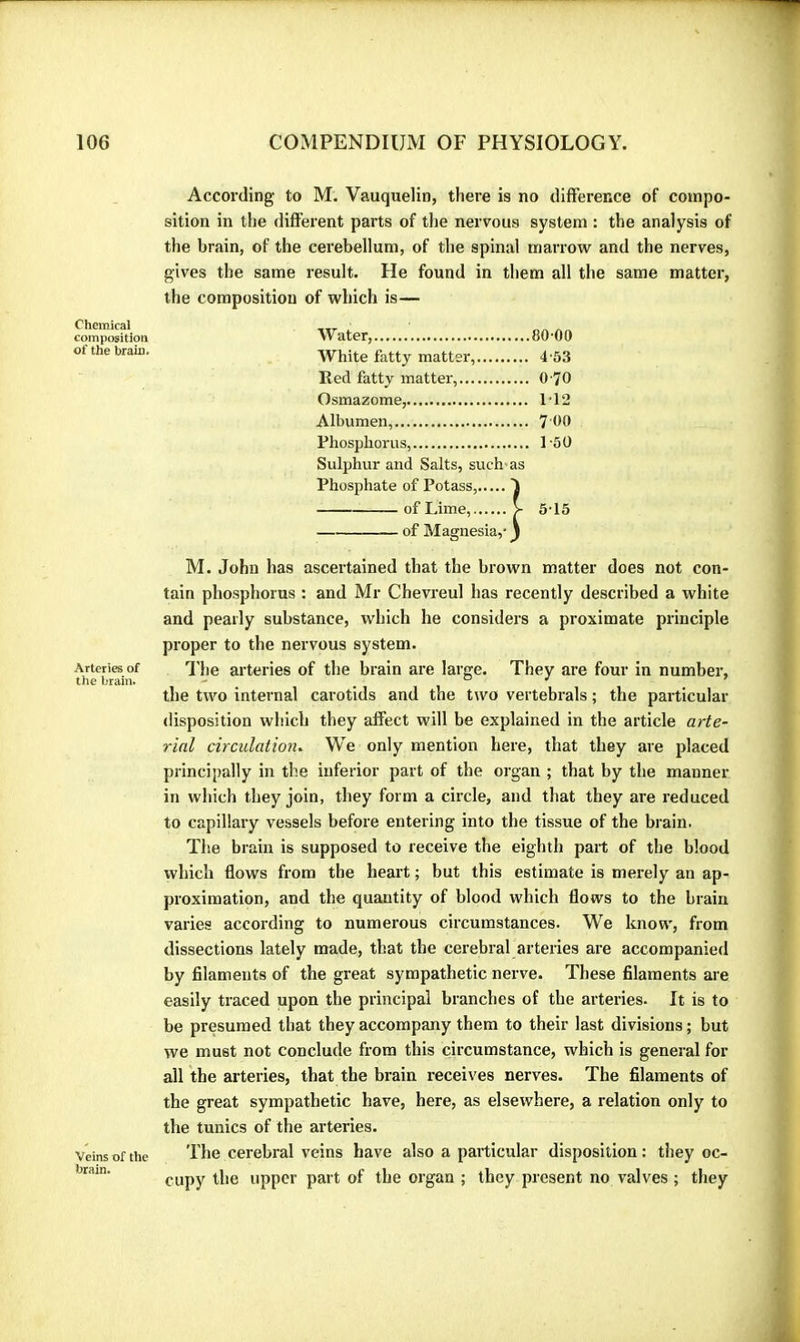 Chemical composition of the brain. Arteries of the brain. Veins of the brain. According to M. Vauquelin, there is no difference of compo- sition in the different parts of the nervous system : the analysis of the brain, of the cerebellum, of the spinal marrow and the nerves, gives the same result. He found in them all the same matter, the composition of which is— Water, 80-00 White fatty matter, 4-53 Ked fatty matter, 0 70 Osmazome, 1-12 Albumen, 7 00 Phosphorus, 1-50 Sulphur and Salts, such-as Phosphate of Potass, I of Lime, > 5-15 of Magnesia,- j M. John has ascertained that the brown matter does not con- tain phosphorus : and Mr Chevreul has recently described a white and pearly substance, which he considers a proximate principle proper to the nervous system. I'he arteries of the brain are large. They are four in number, the two internal carotids and the two vertebrals ; the particular- disposition which they affect will be explained in the article arte- rial circulatmi. We only mention here, that they are placed principally in the inferior part of the organ ; that by the manner in which they join, they form a circle, and that they are reduced to capillary vessels before entering into the tissue of the brain. The brain is supposed to receive the eighth pai-t of the blood which flows from the heart ; but this estimate is merely an ap- proximation, and the quantity of blood which flows to the brain varies according to numerous circumstances. We know, from dissections lately made, that the cerebral arteries are accompanied by filaments of the great sympathetic nerve. These filaments are easily traced upon the principal branches of the arteries. It is to be presumed that they accompany them to their last divisions ; but we must not conclude from this circumstance, which is general for all the arteries, that the brain receives nerves. The filaments of the great sympathetic have, here, as elsewhere, a relation only to the tunics of the arteries. The cerebral veins have also a particular disposition : they oc- cupy the upper part of the organ ; they present no valves ; they