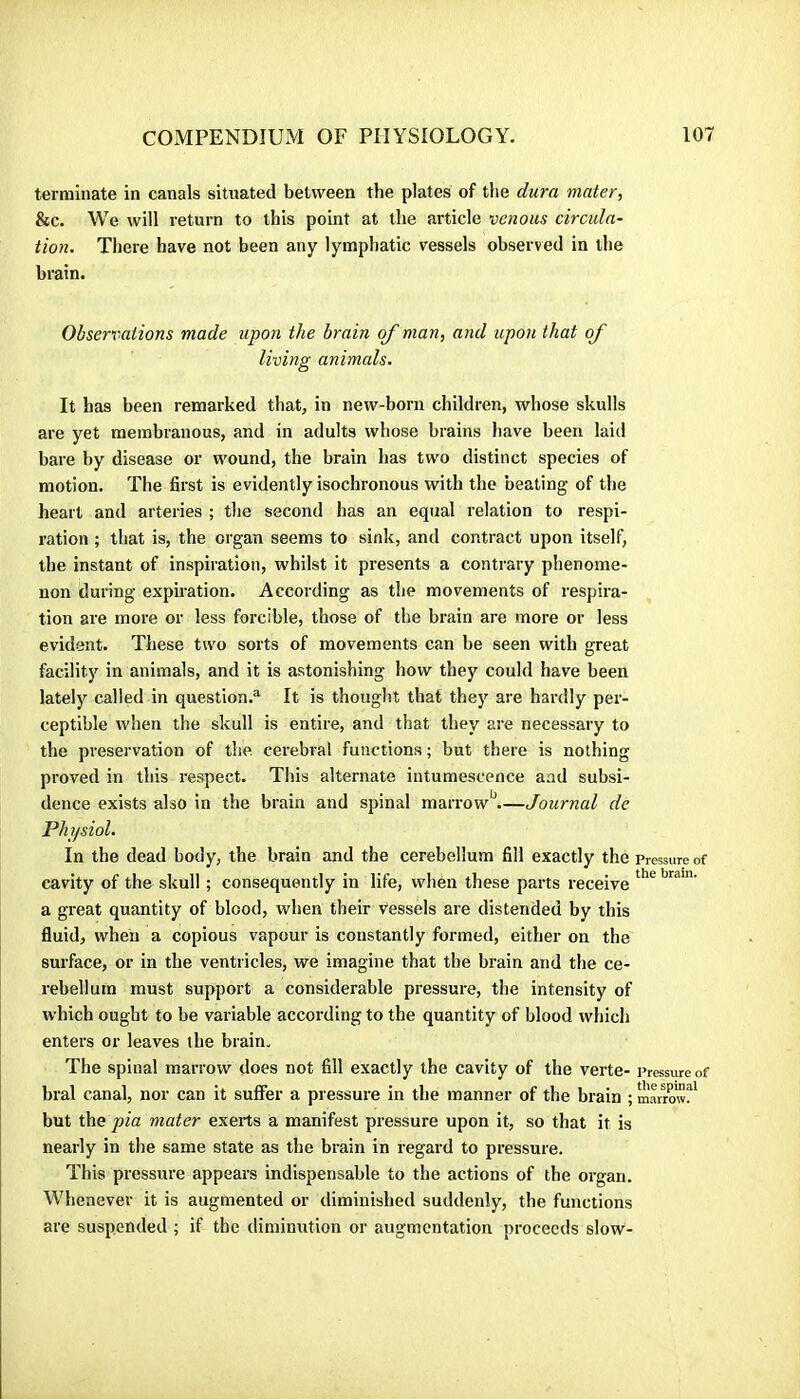 terminate in canals situated between the plates of the dura mater, &c. We will return to this point at the article venous circula~ tion. There have not been any lymphatic vessels observed in the brain. Observations made upon the brain of man, and upon that of living animals. It has been remarked that, in new-born children, whose skulls are yet membranous, and in adults whose brains have been laid bare by disease or wound, the brain has two distinct species of motion. The first is evidently isochronous with the beating of the heart and arteries ; the second has an equal relation to respi- ration ; that is, the organ seems to sink, and contract upon itself, the instant of inspiration, whilst it presents a contrary phenome- non during expiration. According as the movements of respira- tion are more or less forcible, those of the brain are more or less evident. These two sorts of movements can be seen with great facility in animals, and it is astonishing how they could have been lately called in question.'^ It is thought that the}'' are hardly per- ceptible when the skull is entire, and that they are necessary to the preservation of the. cerebral functions ; but there is nothing proved in this respect. This alternate intumescence aad subsi- dence exists also in the brain and spinal marrow‘s.—Journal de Physiol. In the dead body, the brain and the cerebellum fill exactly the pressure of cavity of the skull ; consequently in life, when these parts receive a great quantity of blood, when their vessels are distended by this fluid, when a copious vapour is constantly formed, either on the surface, or in the ventricles, we imagine that the brain and the ce- rebellum must support a considerable pressure, the intensity of which ought to be variable according to the quantity of blood which enters or leaves the brain. The spinal marrow does not fill exactly the cavity of the verte- Pressure of bral canal, nor can it suffer a pressure in the manner of the brain ; m'arrow?' but the pia mater exerts a manifest pressure upon it, so that it is nearly in the same state as the brain in regard to pressure. This pressure appears indispensable to the actions of the organ. Whenever it is augmented or diminished suddenly, the functions are suspended ; if the diminution or augmentation proceeds slow-