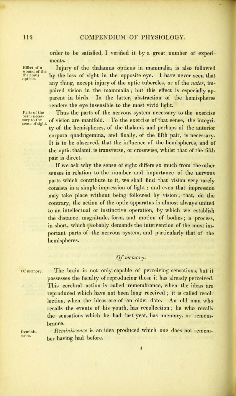 order to be satisBed^ I verified it by a great number of experi- ments. Effect of a Iiiiury of the thalamus opticus in mammalia, is also followed wound of the o j r thaiaimis by the loss of sight in the opposite eye. I have never seen that any thing, except injury of the optic tubercles, or of the nates, im- paired vision in the mammalia ; but this effect is especially ap- parent in birds. In the latter, abstraction of the hemispheres renders the eye insensible to the most vivid light. Parts of the Thus the parts of the nervous system necessary to the exercise brain neces- * ^ ^ sary to the of vision are manifold. To the exercise of th.at sense, the intearri- sense of sight. ^ ° ty of the hemispheres, of the thalami, and perhaps of the anterior corpora quadrigemina, and finally, of the fifth pair, is necessary. It is to be observed, that the influence of the hemispheres, and of the optic thalami, is transverse, or crosswise, whilst that of the fifth pair is direct. If we ask why the sense of sight differs so much from the other senses in relation to the number and importance of the nervous parts which contribute to it, we shall find that vision very rarely consists in a simple impression of light ; and even that impression may take place without being followed by vision ; that, on the contrary, the action of the optic apparatus is almost always united to an intellectual or instinctive operation, by which we establish the distance, magnitude, form, and motion of bodies; a process, in short, which « ■iobably demands the intervention of the most im- portant parts of the nervous system, and particularly that of the hemispheres. Of memory. Of memory. The brain is not only capable of perceiving sensations, but it possesses the faculty of reproducing those it has already perceived. This cerebral action is called remembrance, when the ideas are reproduced which have not been long received ; it is called recol- lection, when the ideas are of an older date. An old man who recalls the events of his youth, has recollection ; he who recalls the sensations which he had last year, has memory, or remem- brance. Reminis- Remhiiscence is an idea produced which one does not remem- ber having had before. 4