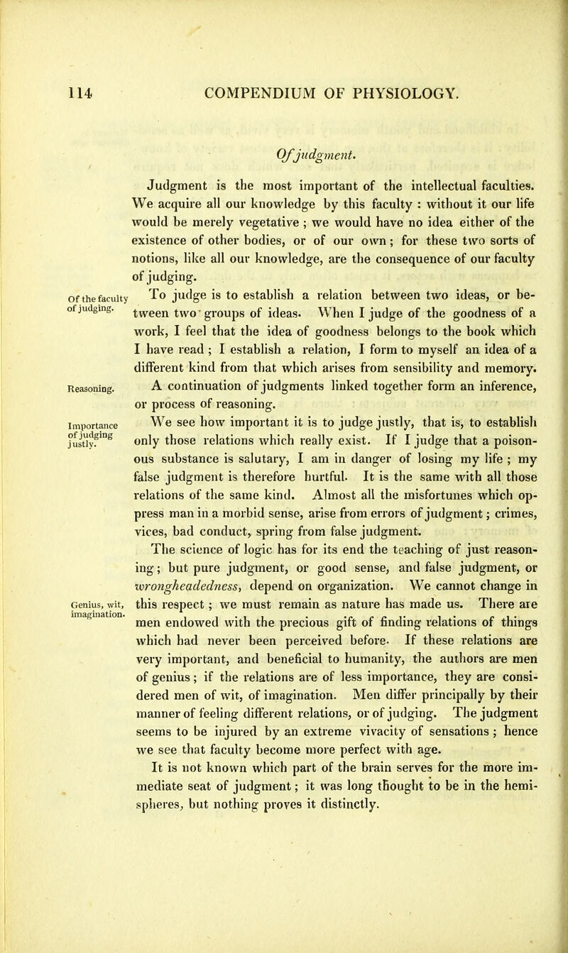 Of judgment. of the faculty of judging. Reasoning. Importance of judging justly. Genius, wit, imagination. Judgment is the most important of the intellectual faculties. We acquire all our knowledge by this faculty : without it our life would be merely vegetative ; we would have no idea either of the existence of other bodies, or of our own ; for these two sorts of notions, like all our knowledge, are the consequence of our faculty of judging. To judge is to establish a relation between two ideas, or be- tween two groups of ideas. When I judge of the goodness of a work, I feel that the idea of goodness belongs to the book which I have read ; I establish a relation, I form to myself an idea of a different kind from that which arises from sensibility and memoiy. A continuation of judgments linked together form an inference, or process of reasoning. We see how important it is to judge justly, that is, to establish only those relations which really exist. If I judge that a poison- ous substance is salutary, I am in danger of losing my life ; my false judgment is therefore hurtful- It is the same with all those relations of the same kind. Almost all the misfortunes which op- press man in a morbid sense, arise from errors of judgment ; crimes, vices, bad conduct, spring from false judgment. The science of logic has for its end the teaching of just reason- ing ; but pure judgment, or good sense, and false judgment, or tvrongheadedness, depend on organization. We cannot change in this respect ; we must remain as nature has made us. There are men endowed with the precious gift of finding relations of things which had never been perceived before- If these relations are very important, and beneficial to humanity, the authors are men of genius ; if the relations are of less importance, they are consi- dered men of wit, of imagination. Men differ principally by their manner of feeling different relations, or of judging. The judgment seems to be injured by an extreme vivacity of sensations ; hence we see that faculty become more perfect with age. It is not known which part of the brain serves for the more im- mediate seat of judgment ; it was long thought to be in the hemi- spheres, but nothing proves it distinctly.