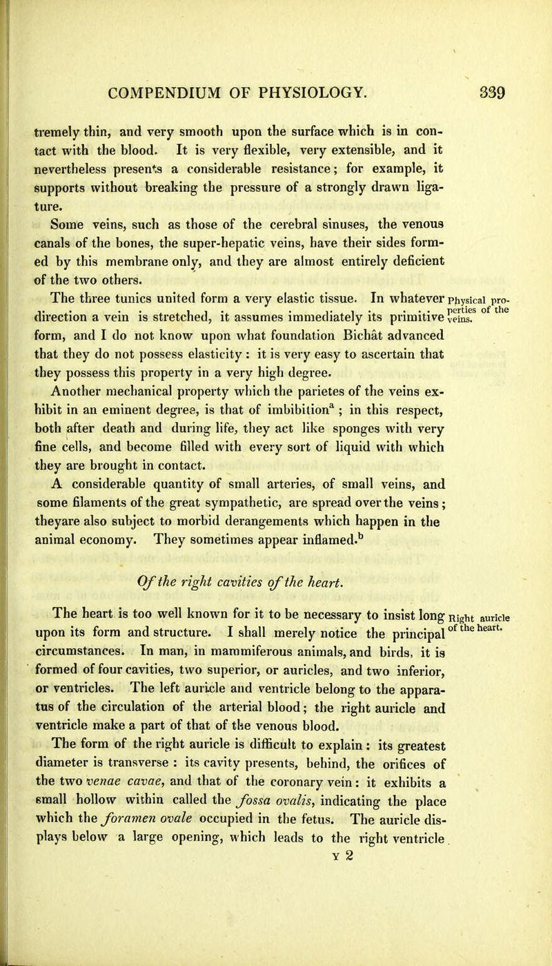 treraely thin, and very smooth upon the surface which is in con- tact with the blood. It is very flexible, very extensible, and it nevertheless presents a considerable resistance ; for example, it supports without breaking the pressure of a strongly drawn liga- ture. Some veins, such as those of the cerebral sinuses, the venous canals of the bones, the super-hepatic veins, have their sides form- ed by this membrane only, and they are almost entirely deficient of the two others. The three tunics united form a very elastic tissue. In whatever physical pro- direction a vein is stretched, it assumes immediately its primitive vei^? ° ^ ^ form, and I do not know upon what foundation Bichât advanced that they do not possess elasticity : it is very easy to ascertain that they possess this property in a very high degree. Another mechanical property which the parietes of the veins ex- hibit in an eminent degree, is that of imbibition^ ; in this respect, both after death and during life, they act like sponges with very fine cells, and become filled with every sort of liquid with which they are brought in contact. A considerable quantity of small arteries, of small veins, and some filaments of the great sympathetic, are spread over the veins ; theyare also subject to morbid derangements which happen in the animal economy. They sometimes appear inflamed.** Of the right cavities of the heart. The heart is too well known for it to be necessary to insist long Right auricle upon its form and structure. I shall merely notice the principal circumstances. In man, in mammiferous animals, and birds, it is formed of four cavities, two superior, or auricles, and two inferior, or ventricles. The left auricle and ventricle belong to the appara- tus of the circulation of the arterial blood ; the right auricle and ventricle make a part of that of the venous blood. The form of the right auricle is difficult to explain : its greatest diameter is transverse : its cavity presents, behind, the orifices of the two venae cavae, and that of the coronary vein : it exhibits a small hollow within called the fossa ovalis, indicating the place which the foramen ovale occupied in the fetus. The auricle dis- plays below a large opening, which leads to the right ventricle Y 2