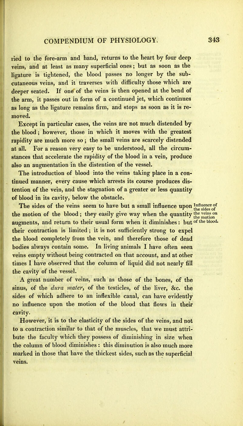 lied to the fore-arm and hand, returns to the heart by four deep veins, and at least as many superficial ones ; but as soon as the ligature is tightened, the blood passes no longer by the sub- cutaneous veins, and it traverses with difficulty those which are deeper seated. If one of the veins is then opened at the bend of the arm, it passes out in form of a continued jet, which continues as long as the ligature remains firm, and stops as soon as it is re- moved. Except in particular cases, the veins are not much distended by the blood ; however, those in which it moves with the gi-eatest rapidity are much more so ; the small veins are scarcely distended at all. For a reason very easy to be understood, all the circum- stances that accelerate the rapidity of the blood in a vein, produce also an augmentation in tbe distention of the vessel. The introduction of blood into the veins taking place in a con- tinued manner, every cause which arrests its course produces dis- tentioi^ of the vein, and the stagnation of a greater or less quantity of blood in its cavity, below tbe obstacle. The sides of the veins seem to have but a small influence upon influence of the motion of the blood ; they easily give way when the quantity augments, and return to their usual form when it diminishes : but their contraction is limited ; it is not sufficiently strong to expel the blood completely from the vein, and therefore those of dead bodies always contain some. In living animals I have often seen veins empty without being contracted on that account, and at other times I have observed that the column of liquid did not nearly fill the cavity of the vessel. A great number of veins, such as those of the bones, of the sinus, of the dura mater, of the testicles, of the liver, &c. the sides of which adhere to an inflexible canal, can have evidently no influence upon the motion of the blood that flows in their cavity. However, it is to the elasticity of the sides of the veins, and not to a contraction similar to that of the muscles, that we must attri- bute the faculty which they possess of diminishing in size when the column of blood diminishes : this diminution is also much more marked in those that have the thickest sides, such as the superficial veins.