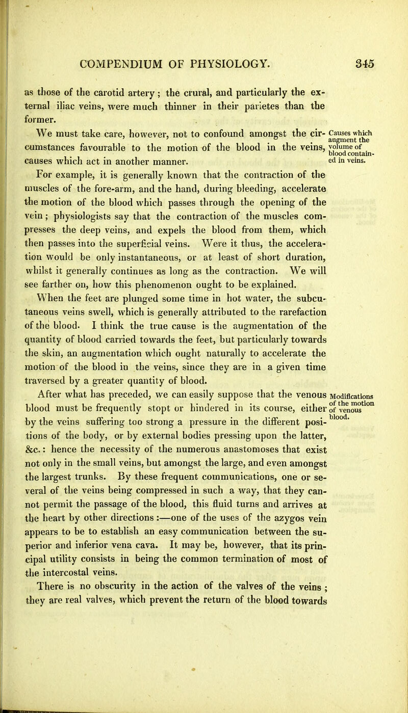 as those of the carotid artery ; the crural, and particularly the ex- ternal iliac veins, were much thinner in their parietes than the former. We must take care, however, not to confound amongst the cir- Causes which . . augment the cumstances favourable to the motion of the blood in the veins, volume of blood contaln- causes which act in another manner. s'! veins. For example, it is generally known that the contraction of the muscles of the fore-arm, and the hand, during bleeding, accelerate the motion of the blood which passes through the opening of the vein ; physiologists say that the contraction of the muscles com- presses the deep veins, and expels the blood from them, which then passes into the superficial veins. Were it thus, the accelera- tion would be only instantaneous, or at least of short duration, whilst it generally continues as long as the contraction. We will see farther on, how this phenomenon ought to be explained. When the feet are plunged some time in hot water, the subcu- taneous veins swell, which is generally attributed to the rarefaction of the blood. I think the true cause is the augmentation of the quantity of blood carried towards the feet, but particularly towards the skin, an augmentation which ought naturally to accelerate the motion of the blood in the veins, since they are in a given time traversed by a greater quantity of blood. After what has preceded, we can easily suppose that the venous Modifications blood must be frequently stopt or hindered in its course, either of ven^^'°” by the veins suffering too strong a pressure in the different posi- tions of the body, or by external bodies pressing upon the latter, &c. : hence the necessity of the numerous anastomoses that exist not only in the small veins, but amongst the large, and even amongst the largest trunks. By these frequent communications, one or se- veral of the veins being compressed in such a way, that they can- not permit the passage of the blood, this fluid turns and arrives at the heart by other directions :—one of the uses of the azygos vein appears to be to establish an easy communication between the su- perior and inferior vena cava. It may be, however, that its prin- cipal utility consists in being the common termination of most of the intercostal veins. There is no obscurity in the action of the valves of the veins ; they are real valves, which prevent the return of the blood towards