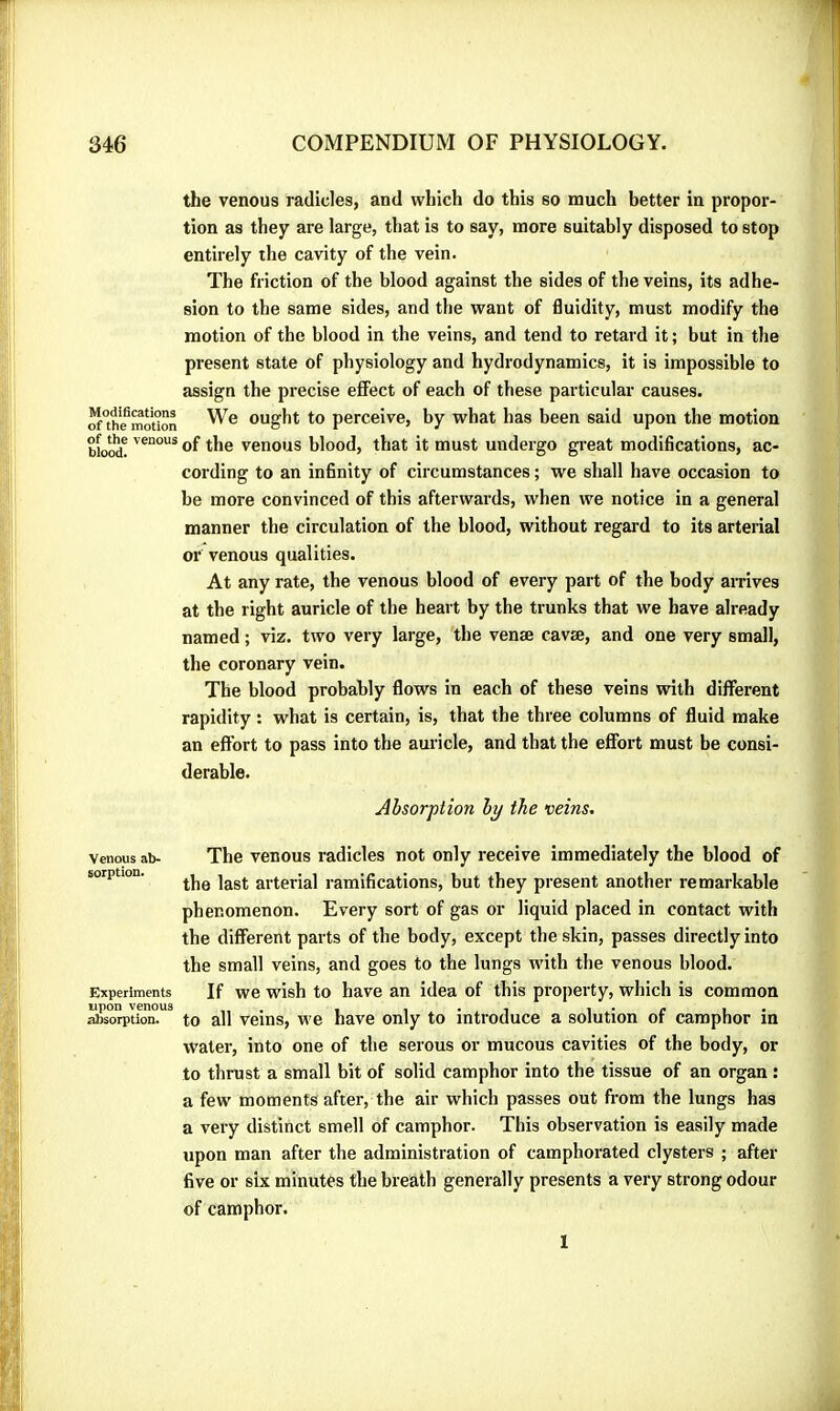 the venous radicles, and which do this so much better in propor- tion as they are large, that is to say, more suitably disposed to stop entirely the cavity of the vein. The friction of the blood against the sides of the veins, its adhe- sion to the same sides, and the want of fluidity, must modify the motion of the blood in the veins, and tend to retard it ; but in the present state of physiology and hydrodynamics, it is impossible to assign the precise effect of each of these particular causes. ^*the^motion Ought to perceive, by what has been said upon the motion blood! of the venous blood, that it must undergo great modifications, ac- cording to an infinity of circumstances ; we shall have occasion to be more convinced of this afterwards, when we notice in a general manner the circulation of the blood, without regard to its arterial or venous qualities. At any rate, the venous blood of every part of the body arrives at the right auricle of the heart by the trunks that we have already named ; viz. two very large, the venæ cavæ, and one very small, the coronary vein. The blood probably flows in each of these veins with different rapidity : what is certain, is, that the three columns of fluid make an effort to pass into the auricle, and that the effort must be consi- derable. Absorption by the veins. Venous ab- The venous radicles not only receive immediately the blood of sorption. arterial ramifications, but they present another remarkable phenomenon. Every sort of gas or liquid placed in contact with the different parts of the body, except the skin, passes directly into the small veins, and goes to the lungs with the venous blood. Experiments If we wish to have an idea of this property, which is common Sbso^tion.”^ to all Veins, we have only to introduce a solution of camphor in water, into one of the serous or mucous cavities of the body, or to thrust a small bit of solid camphor into the tissue of an organ : a few moments after, the air which passes out from the lungs has a very distinct smell of camphor. This observation is easily made upon man after the administration of camphorated clysters ; after five or six minutes the breath generally presents a very strong odour of camphor. 1