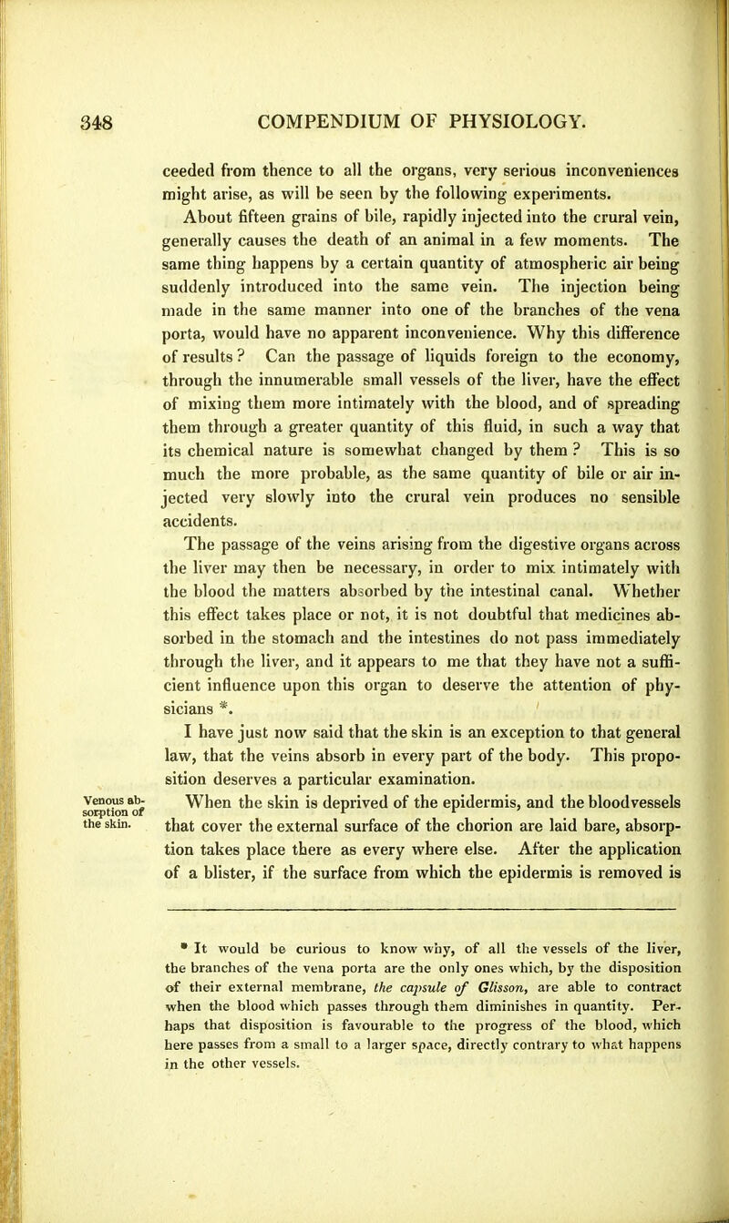 Venous ab- sorption of the skin. ceeded from thence to all the organs, very serious inconveniences might arise, as will be seen by the following experiments. > < About fifteen grains of bile, rapidly injected into the crural vein, generally causes the death of an animal in a few moments. The same thing happens by a certain quantity of atmospheric air being suddenly introduced into the same vein. The injection being made in the same manner into one of the branches of the vena porta, would have no apparent inconvenience. Why this difference of results ? Can the passage of liquids foreign to the economy, through the innumerable small vessels of the liver, have the effect of mixing them more intimately with the blood, and of spreading them through a greater quantity of this fluid, in such a way that its chemical nature is somewhat changed by them ? This is so much the more probable, as the same quantity of bile or air in- jected very slowly into the crural vein produces no sensible accidents. ; The passage of the veins arising from the digestive organs across the liver may then be necessary, in order to mix intimately with the blood the matters absorbed by the intestinal canal. Whether this effect takes place or not, it is not doubtful that medicines ab- sorbed in the stomach and the intestines do not pass immediately through the liver, and it appears to me that they have not a suflS- cient influence upon this organ to deserve the attention of phy- sicians *. ' I have just now said that the skin is an exception to that general law, that the veins absorb in every part of the body. This propo- sition deserves a particular examination. When the skin is deprived of the epidermis, and the bloodvessels that cover the external surface of the chorion are laid bare, absorp- tion takes place there as every where else. After the application of a blister, if the surface from which the epidermis is removed is • It would be curious to know why, of all the vessels of the liver, the branches of the vena porta are the only ones which, by the disposition of their external membrane, the cajnule of Glisson, are able to contract when the blood which passes through them diminishes in quantity. Per- haps that disposition is favourable to the progress of the blood, which here passes from a small to a larger space, directly contrary to what happens in the other vessels.