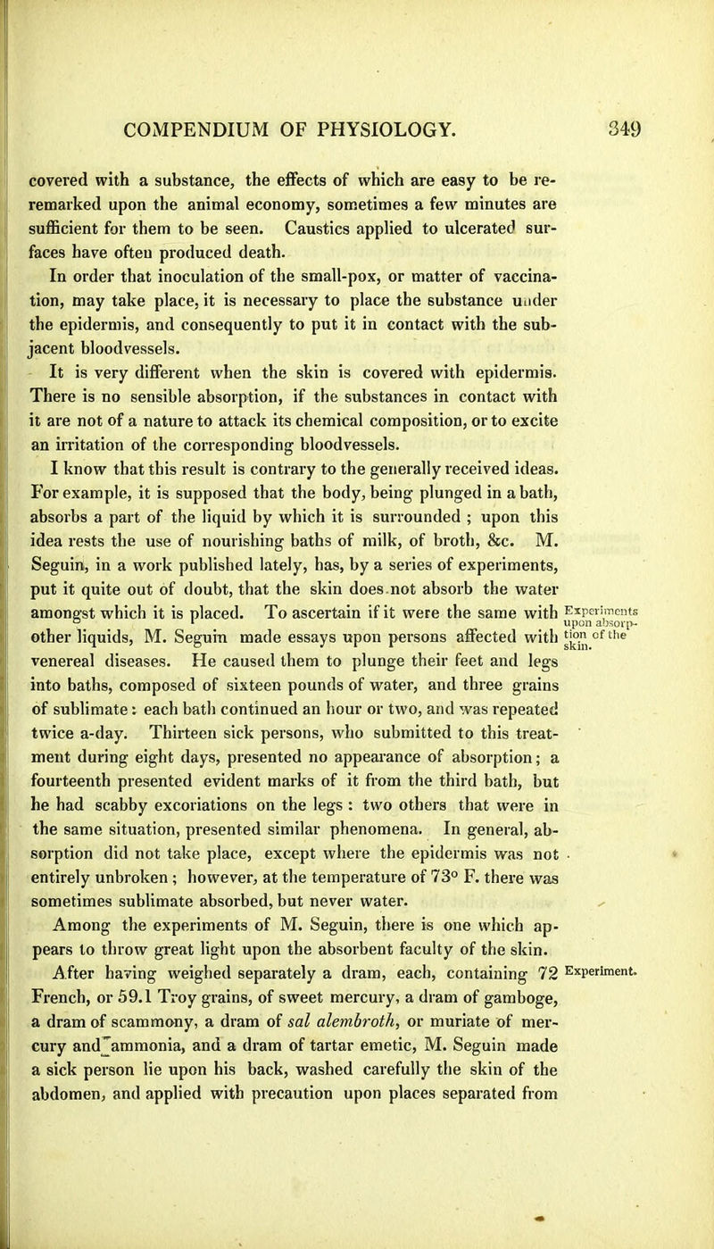 covered with a substance, the effects of which are easy to be re- remarked upon the animal economy, sometimes a few minutes are sufficient for them to be seen. Caustics applied to ulcerated sur- faces have often produced death. In order that inoculation of the small-pox, or matter of vaccina- tion, may take place, it is necessary to place the substance under the epidermis, and consequently to put it in contact with the sub- jacent bloodvessels. It is very different when the skin is covered with epidermis. There is no sensible absorption, if tbe substances in contact with it are not of a nature to attack its chemical composition, or to excite an irritation of the corresponding bloodvessels. I know that this result is contrary to the generally received ideas. For example, it is supposed that the body, being plunged in a bath, absorbs a part of the liquid by which it is surrounded ; upon this idea rests tbe use of nourishing baths of milk, of broth, &c. M. ' Seguin, in a work published lately, has, by a series of experiments, put it quite out of doubt, that the skin does.not absorb the water amongst which it is placed. To ascertain if it were the same with Experiments ° ‘ Upon absorp- other liquids, M. Seguin made essays upon persons affected with venereal diseases. He caused them to plunge their feet and legs into baths, composed of sixteen pounds of water, and three grains 1 of sublimate r each bath continued an hour or two, and was repeated ■ twice a-day. Thirteen sick persons, who submitted to this treat- ment during eight days, presented no appearance of absorption; a fourteenth presented evident marks of it from the third bath, but [ he had scabby excoriations on the legs : two others that were in the same situation, presented similar phenomena. In general, ab- i sorption did not take place, except where the epidermis was not ■ i entirely unbroken ; however, at the temperature of 73° F. there was sometimes sublimate absorbed, but never water. x Among the experiments of M. Seguin, there is one which ap- [ pears to throw great light upon the absorbent faculty of the skin. I After having weighed separately a dram, each, containing 72 Experiment. French, or 59.1 Troy grains, of sweet mercury, a dram of gamboge, ; a dram of scammony, a dram of sal alembroth, or muriate of mei’- cury and^aramonia, and a dram of tartar emetic, M. Seguin made a sick person lie upon his back, washed carefully the skin of the abdomen, and applied with precaution upon places separated from