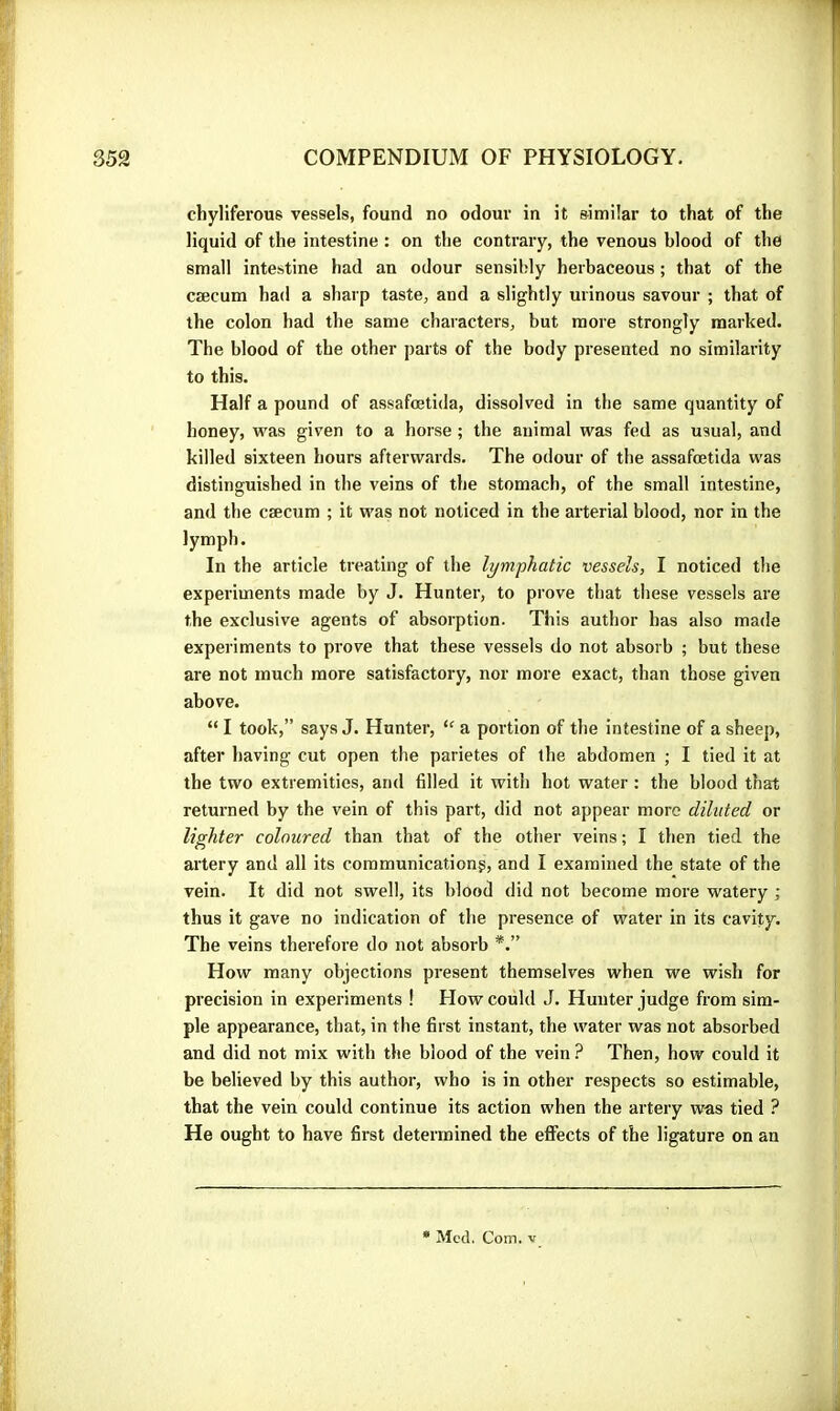 chyliferous vessels, found no odour in it similar to that of the liquid of the intestine : on the contrary, the venous blood of the small intestine had an odour sensibly herbaceous ; that of the cæcum had a sharp taste, and a slightly urinous savour ; that of the colon had the same characters, but more strongly marked. The blood of the other parts of the body presented no similarity to this. Half a pound of assafœtida, dissolved in the same quantity of honey, was given to a horse ; the animal was fed as usual, and killed sixteen hours afterwards. The odour of the assafœtida was distinguished in the veins of the stomach, of the small intestine, and the cæcum ; it was not noticed in the arterial blood, nor in the lymph. In the article treating of the lymphatic vessels, I noticed the experiments made by J. Hunter, to prove that these vessels are the exclusive agents of absorption. This author has also made experiments to prove that these vessels do not absorb ; but these are not much more satisfactory, nor more exact, than those given above. “ I took,” says J. Hunter, “ a portion of the intestine of a sheep, after having cut open the parietes of the abdomen ; I tied it at the two extremities, and filled it with hot water : the blood that returned by the vein of this part, did not appear more diluted or lighter coloured than that of the other veins ; I then tied the artery and all its communication^, and I examined the state of the vein. It did not swell, its blood did not become more watery ; thus it gave no indication of the presence of water in its cavity. The veins therefore do not absorb How many objections present themselves when we wish for precision in experiments ! How could J. Hunter judge from sim- ple appearance, that, in the first instant, the water was not absorbed and did not mix with the blood of the vein ? Then, how could it be believed by this author, who is in other respects so estimable, that the vein could continue its action when the artery was tied ? He ought to have first determined the eflects of the ligature on an • Med. Com. V