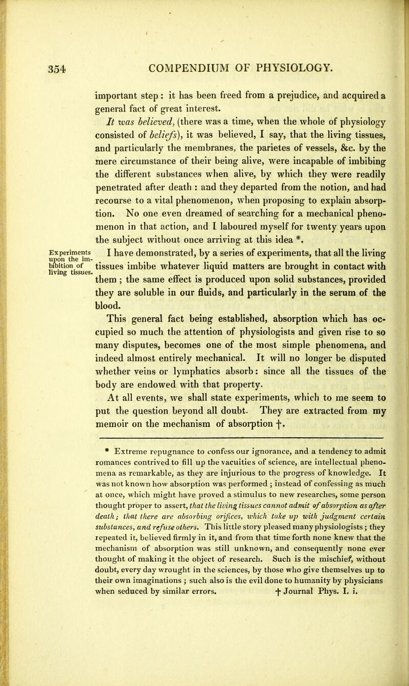 important step : it has been freed from a prejudice, and acquired a general fact of great interest. It was believed, (there was a time, when the whole of physiology consisted of beliefs), it was believed, I say, that the living tissues, and particularly the membranes, the parietes of vessels, &c. by the mere circumstance of their being alive, were incapable of imbibing the different substances when alive, by which they were readily penetrated after death : and they departed from the notion, and had recourse to a vital phenomenon, when proposing to explain absorp- tion. No one even dreamed of searching for a mechanical pheno- menon in that action, and I laboured myself for twenty years upon the subject without once arriving at this idea *. Experiments I have demonstrated, by a series of experiments, that all the living bibition of tissues imbibe whatever liquid matters are brought in contact with living tissues. , ^ ° them ; the same effect is produced upon solid substances, provided they are soluble in our fluids, and particularly in the serum of the blood. This general fact being established, absorption which has oc- cupied so much the attention of physiologists and given rise to so many disputes, becomes one of the most simple phenomena, and indeed almost entirely mechanical. It will no longer be disputed whether veins or lymphatics absorb : since all the tissues of the body are endowed with that property. At all events, we shall state experiments, which to me seem to put the question beyond all doubt. They are extracted from my memoir on the mechanism of absorption j-. • Extreme repugnance to confess our ignorance, and a tendency to admit romances contrived to fill up the vacuities of science, are intellectual pheno- mena as remarkable, as they are injurious to the progress of knowledge. It was not known how absorption was performed ; instead of confessing as much at once, which might have proved a stimulus to new researches, some person thought proper to assert, that the living tissues cannot admit af absorption as after death; that there are absorbing orifices, which take with judgment certain substances, and refuse others. This little story pleased many physiologists ; they repeated it, believed firmly in it, and from that time forth none knew that the mechanism of absorption was still unknown, and consequently none ever thought of making it the object of research. Such is the mischief, without doubt, every day wrought in the sciences, by those who give themselves up to their own imaginations ; such also is the evil done to humanity by physicians when seduced by similar errors. j- Journal Phys. I. i.