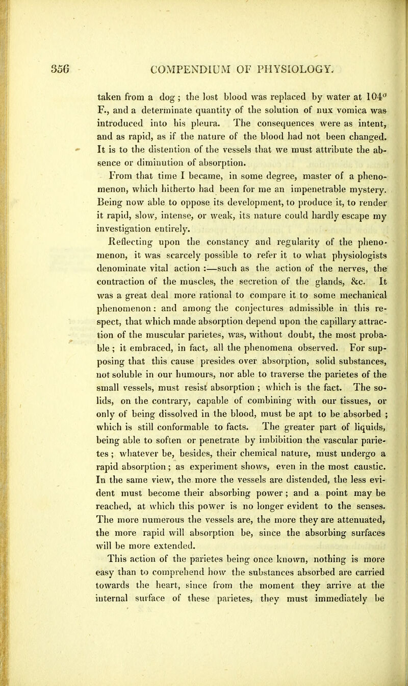 taken from a dog ; the lost blood was replaced by water at 104*’ F., and a determinate quantity of the solution of nux vomica was introduced into his pleura. The consequences were as intent, and as rapid, as if the nature of the blood had not been changed. It is to the distention of the vessels that we must attribute the ab- sence or diminution of absorption. > From that time I became, in some degree, master of a pheno- menon, which hitherto had been for me an impenetrable mystery. Being now able to oppose its development, to produce it, to render it rapid, slow, intense, or weak, its nature could hardly escape my investigation entirely. Jleflecting upon the constancy and regularity of the pheno- menon, it was scarcely possible to refer it to what physiologists denominate vital action :—such as the action of the nerves, the contraction of the muscles, the secretion of the glands, &c. It was a great deal more rational to compare it to some mechanical phenomenon : and among tlie conjectures admissible in this re- spect, that which made absorption depend upon the capillary attrac- tion of the muscular parietes, was, without doubt, the most proba- ble ; it embraced, in fact, all the phenomena observed. For sup- posing that this cause presides over absorption, solid substances, not soluble in our humours, nor able to traverse the parietes of the small vessels, must resist absorption ; which is the fact. The so- lids, on the contrary, capable of combining with our tissues, or only of being dissolved in the blood, must be apt to be absorbed ; which is still conformable to facts. The greater part of liquids, being able to soften or penetrate by imbibition the vascular parie- tes ; whatever be, besides, their chemical nature, must undergo a rapid absorption ; as experiment shows, even in the most caustic. In the same view, the more the vessels are distended, the less evi- dent must become their absorbing power ; and a point may be reached, at which this power is no longer evident to the senses. The more numerous the vessels are, the more they are attenuated, the more rapid will absorption be, since the absorbing surfaces will be more extended. This action of the parietes being once known, nothing is more easy than to comprehend how the substances absorbed are carried towards the heart, since from the moment they arrive at the internal surface of these parietes, tliey must immediately be