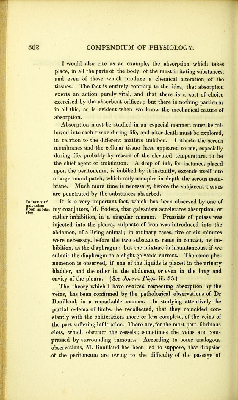 Influence of galvanism upon imbibi- Uon. I would also cite as an example, the absorption which takes place, in all the parts of the body, of the most irritating substances, and even of those which produce a chemical alteration of the tissues. The fact is entirely contrary to the idea, that absorption exerts an action purely vital, and that there is a sort of choice exercised by the absorbent orifices ; but there is nothing particular in all this, as is evident when we know the mechanical nature of absorption. Absorption must be studied in an especial manner, must be fol- lowed into each tissue during life, and after death must be explored, in relation to the different matters imbibed. Hitherto the serous membranes and the cellular tissue have appeared to me, especially during life, probably by reason of the elevated temperature, to be the chief agent of imbibition. A drop of ink, for instance, placed upon the peritoneum, is imbibed by it instantly, extends itself into a large round patch, which only occupies in depth the serous mem- brane. Much more time is necessary, before the subjacent tissues are penetrated by the substances absorbed. It is a very important fact, which has been observed by one of my coadjutors, M. Fodera, that galvanism accelerates absorption, or rather imbibition, in a singular manner. Prussiate of potass was injected into the pleura, sulphate of iron was introduced into the abdomen, of a living animal ; in ordinary cases, five or six minutes were necessary, before the two substances came in contact, by im- bibition, at the diaphragm ; but the mixture is instantaneous, if we submit the diaphragm to a slight galvanic cunent. The same phe- nomenon is observed, if one of the liquids is placed in the urinary bladder, and the other in the abdomen, or even in the lung and cavity of the pleura. (See Journ. Phys. iii. 35 ) The theory which I have evolved respecting absorption by the veins, has been confirmed by the pathological observations of Dr Bouillaud, in a remarkable manner. In studying attentively the partial œdema of limbs, he recollected, that they coincided con- stantly with the obliteration, more or less complete, of the veins of the part suffering infiltration. There are, for the most part, fibrinous clots, which obstruct the vessels ; sometimes the veins are com- pressed by surrounding tumours. According to some analogous observations, M. Bouillaud has been led to suppose, that dropsies of the peritoneum are owing to the difficulty of the passage of