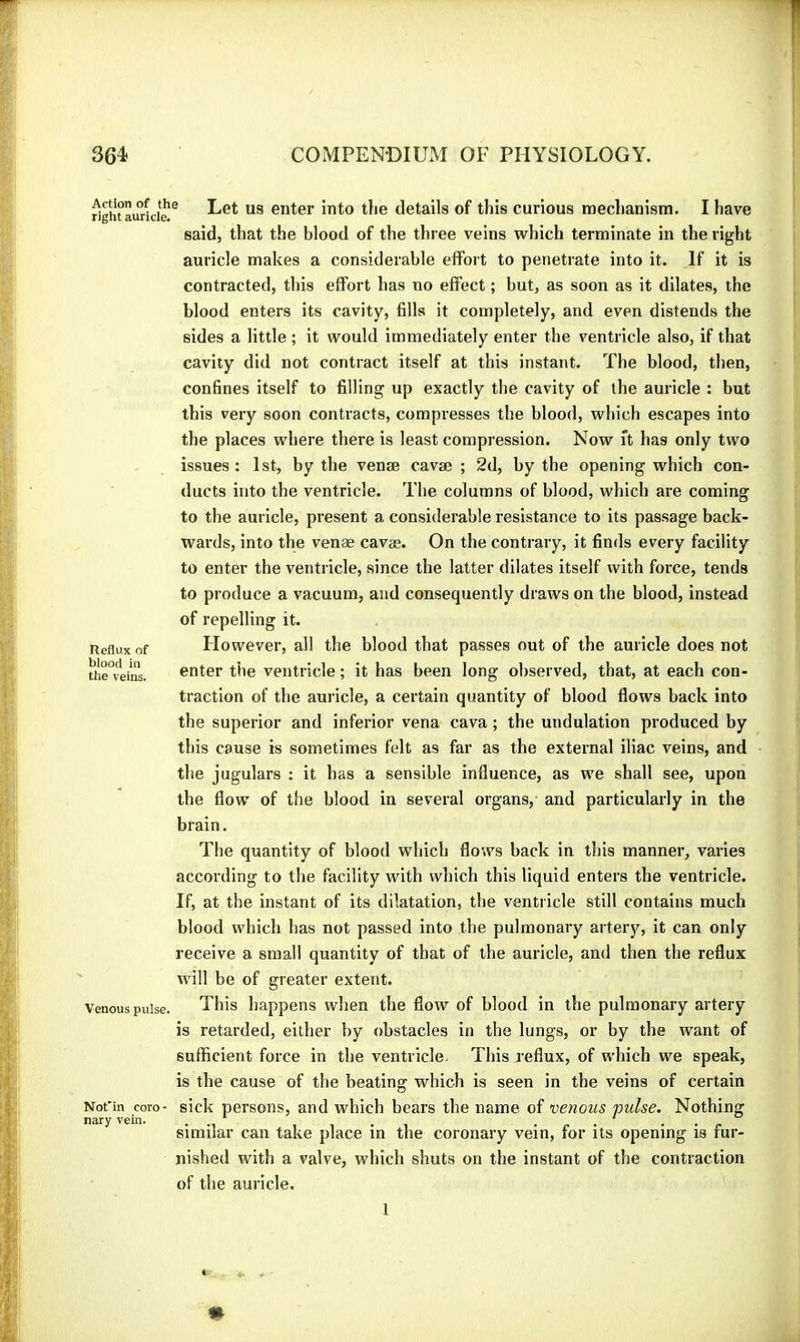 Reflux of blood in the veins. ^gWaurkie** enter into tlie details of this curious mechanism. I have said, that the blood of the three veins which terminate in the right auricle makes a considerable effort to penetrate into it. If it is contracted, this effort has no effect ; but, as soon as it dilates, the blood enters its cavity, fills it completely, and even distends the sides a little ; it would immediately enter the ventricle also, if that cavity did not contract itself at this instant. The blood, then, confines itself to filling up exactly the cavity of the auricle : but this very soon contracts, compresses the blood, which escapes into the places where there is least compression. Now ft has only two issues : 1st, by the venæ cavæ ; 2d, by the opening which con- ducts into the ventricle. The columns of blood, which are coming to the auricle, present a considerable resistance to its passage back- wards, into the venae cavæ. On the contrary, it finds every facility to enter the ventricle, since the latter dilates itself with force, tends to produce a vacuum, and consequently draws on the blood, instead of repelling it. However, all the blood that passes out of the auricle does not enter the ventricle ; it has been long observed, that, at each con- traction of the auricle, a certain quantity of blood flows back into the superior and inferior vena cava ; the undulation produced by this cause is sometimes felt as far as the external iliac veins, and the jugulars : it has a sensible influence, as we shall see, upon the flow of the blood in several organs, and particularly in the brain. The quantity of blood which flows back in this manner, varies according to the facility with which this liquid enters the ventricle. If, at the instant of its dilatation, the ventricle still contains much blood which has not passed into the pulmonary artery, it can only receive a small quantity of that of the auricle, and then the reflux will be of greater extent. Venous pulse. This happens when the flow of blood in the pulmonary artery is retarded, either by obstacles in the lungs, or by the want of sufficient force in the ventricle. This reflux, of which we speak, is the cause of the beating which is seen in the veins of certain sick persons, and which bears the name of venous puise. Nothing similar can take place in the coronary vein, for its opening is fur- nished with a valve, which shuts on the instant of the contraction of the auricle. Not'in coro- nary vein. 1
