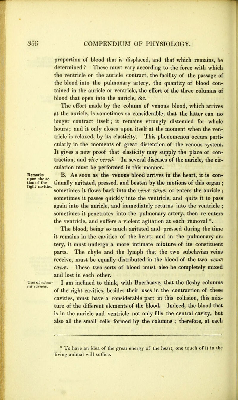 Remarks upon the ac- tion of the right cavities. Uses of colum- n« varneœ. proportion of blood that is displaced, and that which remains, be determined ? These must vary according to the force with which the ventricle or the auricle contract, the facility of the passage of the blood into the pulmonary artery, the quantity of blood con- tained in the auricle or ventricle, the effort of the three columns of blood that open into the auricle, &c. The effort made by the column of venous blood, which arrives at the auricle, is sometimes so considerable, that the latter can no longer contract itself ; it remains strongly distended for whole hours ; and it only closes upon itself at the moment when the ven- tricle is relaxed, by its elasticity. This phenomenon occurs parti- cularly in the moments of great distention of the venous system. It gives a new proof that elasticity may supply the place of con- traction, and vice versa. In several diseases of the auricle, the cir- culation must be performed in this manner. B. As soon as the venous blood arrives in the heart, it is con- tinually agitated, pressed, and beaten by the motions of this organ ; sometimes it 6ows back into the venœ cavce, or enters the auricle ; sometimes it passes quickly into the ventricle, and quits it to pass again into the auricle, and immediately returns into the ventricle ; sometimes it penetrates into the pulmonary artery, then re-enters the ventricle, and suffers a violent agitation at each removal *. The blood, being so much agitated and pressed during the time it remains in the cavities of the heart, and in the pulmonary ar- tery, it must undergo a more intimate mixture of its constituent parts. The chyle and the lymph that the two subclavian veins receive, must be equally distributed in the blood of the two venae cavce. These two sorts of blood must also be completely mixed and lost in each other. I am inclined to think, with Boerhaave, that the fleshy columns of the right cavities, besides their uses in the contraction of these cavities, must have a considerable part in this collision, this mix- ture of the different elements of the blood. Indeed, the blood that is in the auricle and ventricle not only fills the central cavity, but also all the small cells formed by the columns ; therefore, at each * To have an idea of the great energy of the heart, one touch of it in the living animal will suffice.