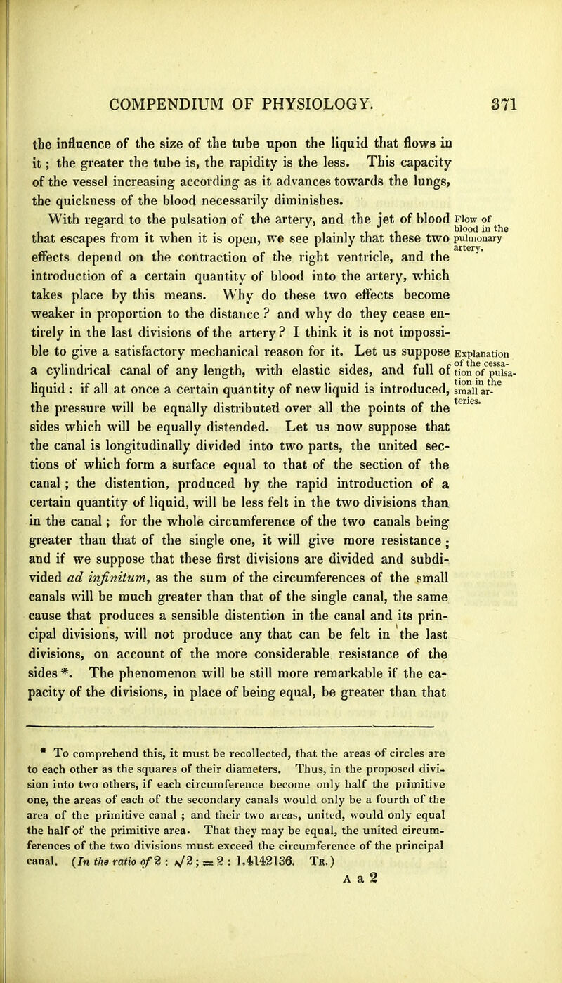 the influence of the size of the tube upon the liquid that flows in it ; the greater the tube is, the rapidity is the less. This capacity of the vessel increasing according as it advances towards the lungs, the quickness of the blood necessarily diminishes. With regard to the pulsation of the artery, and the iet of blood Flow of , ^ r . , . . , . , , , blood in the that escapes from it when it is open, we see plainly that these two pulmonary effects depend on the contraction of the right ventricle, and the introduction of a certain quantity of blood into the artery, which takes place by this means. Why do these two effects become weaker in proportion to the distance ? and why do they cease en- tirely in the last divisions of the artery ? I think it is not impossi- ble to give a satisfactory mechanical reason for it. Let us suppose Explanation a cylindrical canal of any length, with elastic sides, and full of tkin’o/puïa- liquid ; if all at once a certain quantity of new liquid is introduced, small ar-’^ the pressure will be equally distributed over all the points of the sides which will be equally distended. Let us now suppose that the canal is longitudinally divided into two parts, the united sec- tions of which form a surface equal to that of the section of the canal ; the distention, produced by the rapid introduction of a certain quantity of liquid, will be less felt in the two divisions than in the canal ; for the whole circumference of the two canals being greater than that of the single one, it will give more resistance ; and if we suppose that these first divisions are divided and subdi- vided ad infinitum, as the sum of the circumferences of the small canals will be much greater than that of the single canal, the same cause that produces a sensible distention in the canal and its prin- cipal divisions, will not produce any that can be felt in the last divisions, on account of the more considerable resistance of the sides *. The phenomenon will be still more remarkable if the ca- pacity of the divisions, in place of being equal, be greater than that * To comprehend this, it must he recollected, that the areas of circles are to each other as the squares of their diameters. Thus, in the proposed divi- sion into two others, if each circumference become only half the primitive one, the areas of each of the secondary canals would only be a fourth of the area of the primitive canal ; and their two areas, united, would only equal the half of the primitive area. That they may be equal, the united circum- ferences of the two divisions must exceed the circumference of the principal canal. (^Intha ratio nf2 \ i Tr.) A a 2