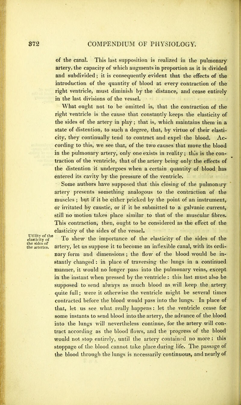 of the canal. This last supposition is realized in the pulmonary artery, the capacity of which augments in proportion as it is divided and subdivided ; it is consequently evident that the effects of the introduction of the quantity of blood at every contraction of the right ventricle, must diminish by the distance, and cease entirely in the last divisions of the vessel. What ought not to be omitted is, that the contraction of the right ventricle is the cause that constantly keeps the elasticity of the sides of the artery in play ; that is, which maintains them in a state of distention, to such a degree, that, by virtue of their elasti- city, they continually tend to contract and expel the blood. Ac- cording to this, we see that, of the two causes that move the blood in the pulmonary artery, only one exists in reality ; this is the con- traction of the ventricle, that of the artery being only the effects of the distention it undergoes when a certain quantity of blood has entered its cavity by the pressure of the ventricle. Some authors have supposed that this closing of the pulmonary artery presents something analogous to the contraction of the muscles ; but if it be either pricked by the point of an instrument, or irritated by caustic, or if it be submitted to a galvanic current, still no motion takes place similar to that of the muscular fibres. This contraction, then, ought to be considered as the effect of the elasticity of the sides of the vessel. eVastiaty of'* To shew the importance of the elasticity of the sides of the theartwieî artery, let us suppose it to become an inflexible canal, with its ordi- nary form and dimensions ; the flow of the blood would be in- stantly changed : in place of traversing the lungs in a continued manner, it would no longer pass into the pulmonary veins, except in the instant when pressed by the ventricle : this last must also be supposed to send always as much blood as will keep the. artery quite full ; were it otherwise the ventricle might be several times contracted before the blood would pass into the lungs. In place of that, let us see what really happens : let the ventricle cease for some instants to send blood into the artery, the advance of the blood into the lungs will nevertheless continue, for the artery will con- tract according as the blood flows, and the progress of the blood would not stop enlirel5^, until the artery contained no more : this stoppage of the blood cannot take place during life. The passage of the blood through the lungs is necessarily continuous, and nearly of