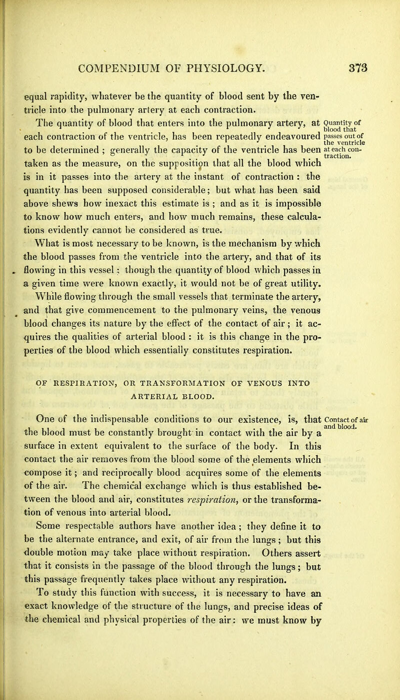 equal rapidity, whatever be the quantity of blood sent by the ven- tricle into the pulmonary artery at each contraction. The quantity of blood that enters into the pulmonary artery, at Quantity of each contraction of the ventricle, has been repeatedly endeavoured passes outof ‘ , the ventricle to be determined ; generally the capacity of the ventricle has been at each con- ° ■' . . . , traction. taken as the measure, on the supposition that all the blood which is in it passes into the artery at the instant of contraction : the quantity has been supposed considerable ; but what has been said above shews how inexact this estimate is ; and as it is impossible to know how much enters, and how much remains, these calcula- tions evidently cannot be considered as true. What is most necessary to be known, is the mechanism by which the blood passes from the ventricle into the artery, and that of its . flowing in this vessel ; though the quantity of blood which passes in a given time were known exactly, it would not be of great utility. While flowing through the small vessels that terminate the artery, and that give commencement to the pulmonary veins, the venous blood changes its nature by the effect of the contact of air ; it ac- quires the qualities of arterial blood : it is this change in the pro- perties of the blood which essentially constitutes respiration. OF RESPIRATION, OR TRANSFORMATION OF VENOUS INTO ARTERIAL BLOOD. One of the indispensable conditions to our existence, is, that Contact of au- the blood must be constantly brought in contact with the air by a surface in extent equivalent to the surface of the body. In this contact the air removes from the blood some of the elements which compose it ; and reciprocally blood acquires some of the elements of the air. The chemical exchange which is thus established be- tween the blood and air, constitutes respiration, or the transforma- tion of venous into arterial blood. Some respectable authors have another idea ; they define it to be the alternate entrance, and exit, of air from the lungs ; but this double motion may take place without respiration. Others assert that it consists in the passage of the blood through the lungs ; but this passage frequently takes place without any respiration. To study this function with success, it is necessary to have an exact knowledge of the structure of the lungs, and precise ideas of the chemical and physical properties of the air: we must know by