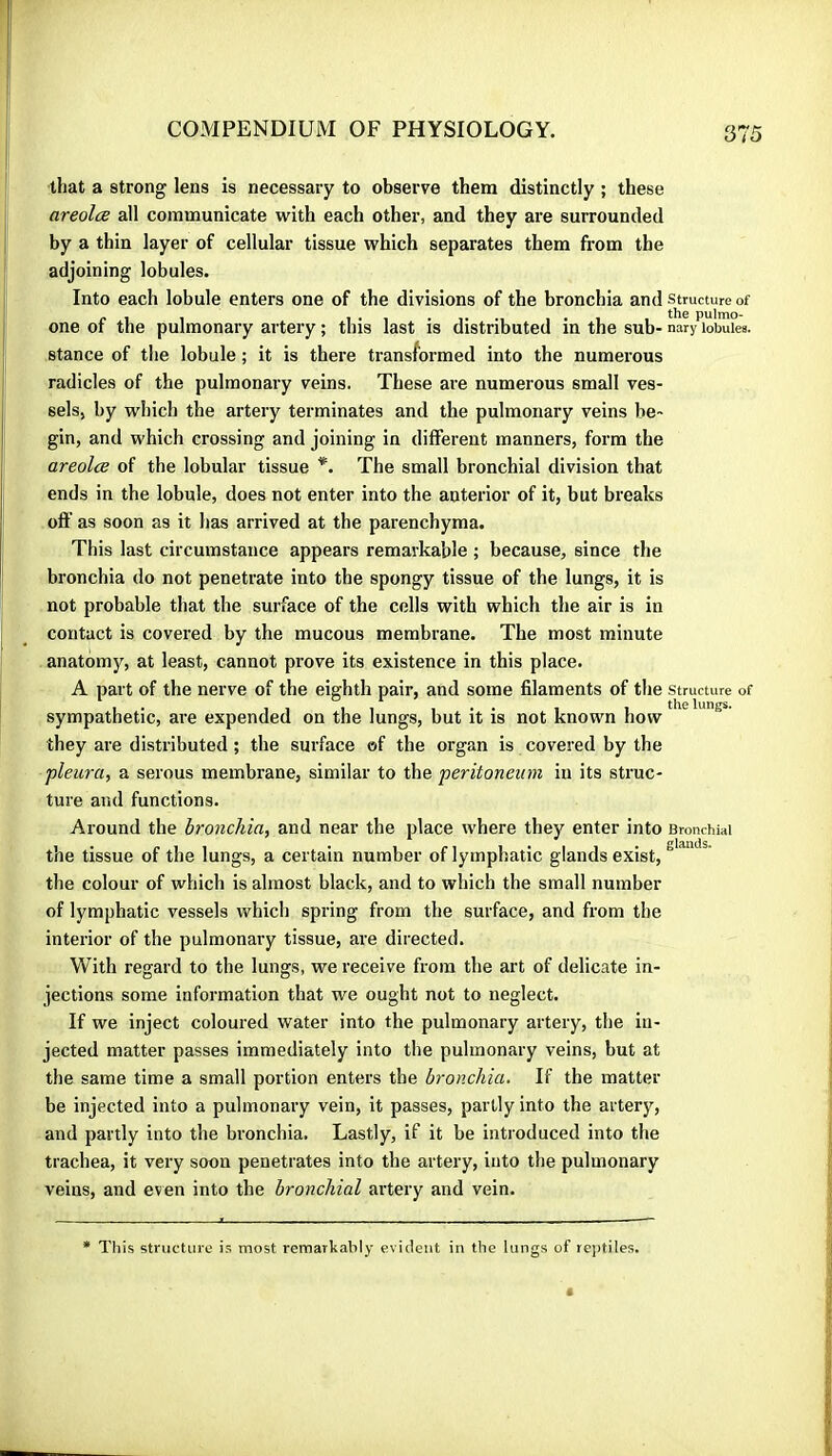 that a strong lens is necessary to observe them distinctly ; these areolce all communicate with each other, and they are surrounded by a thin layer of cellular tissue which separates them from the adjoining lobules. Into each lobule enters one of the divisions of the bronchia and structure of one of the pulmonary artery ; this last is distributed in the sub- nary lobuies. stance of the lobule ; it is there transformed into the numerous radicles of the pulmonaiy veins. These are numerous small ves- sels, by which the artery terminates and the pulmonary veins be- gin, and which crossing and joining in different manners, form the areolce of the lobular tissue *. The small bronchial division that ends in the lobule, does not enter into the anterior of it, but breaks oft' as soon as it has arrived at the parenchyma. This last circumstance appears remarkable ; because, since the bronchia do not penetrate into the spongy tissue of the lungs, it is not probable that the surface of the cells with which the air is in contact is covered by the mucous membrane. The most minute anatom)'^, at least, cannot prove its existence in this place. A part of the nerve of the eighth pair, and some filaments of the structure of sympathetic, are expended on the lungs, but it is not known how they are distributed ; the surface of the organ is covered by the pleura, a serous membrane, similar to the peritoneum in its struc- ture and functions. Around the bronchia, and near the place where they enter into Bronchial the tissue of the lungs, a certain number of lymphatic glands exist, the colour of which is almost black, and to which the small number of lymphatic vessels which spring from the surface, and from the interior of the pulmonary tissue, are directed. With regard to the lungs, we receive from the art of delicate in- jections some information that we ought not to neglect. If we inject coloured water into the pulmonary artery, the in- jected matter passes immediately into the pulmonary veins, but at the same time a small portion enters the bronchia. If the matter be injected into a pulmonary vein, it passes, partly into the artery, and partly into the bronchia. Lastly, if it be introduced into the trachea, it very soon penetrates into the artery, into the pulmonary veins, and even into the bronchial artery and vein. This structure is most remarkably evident in the lungs of reptiles.
