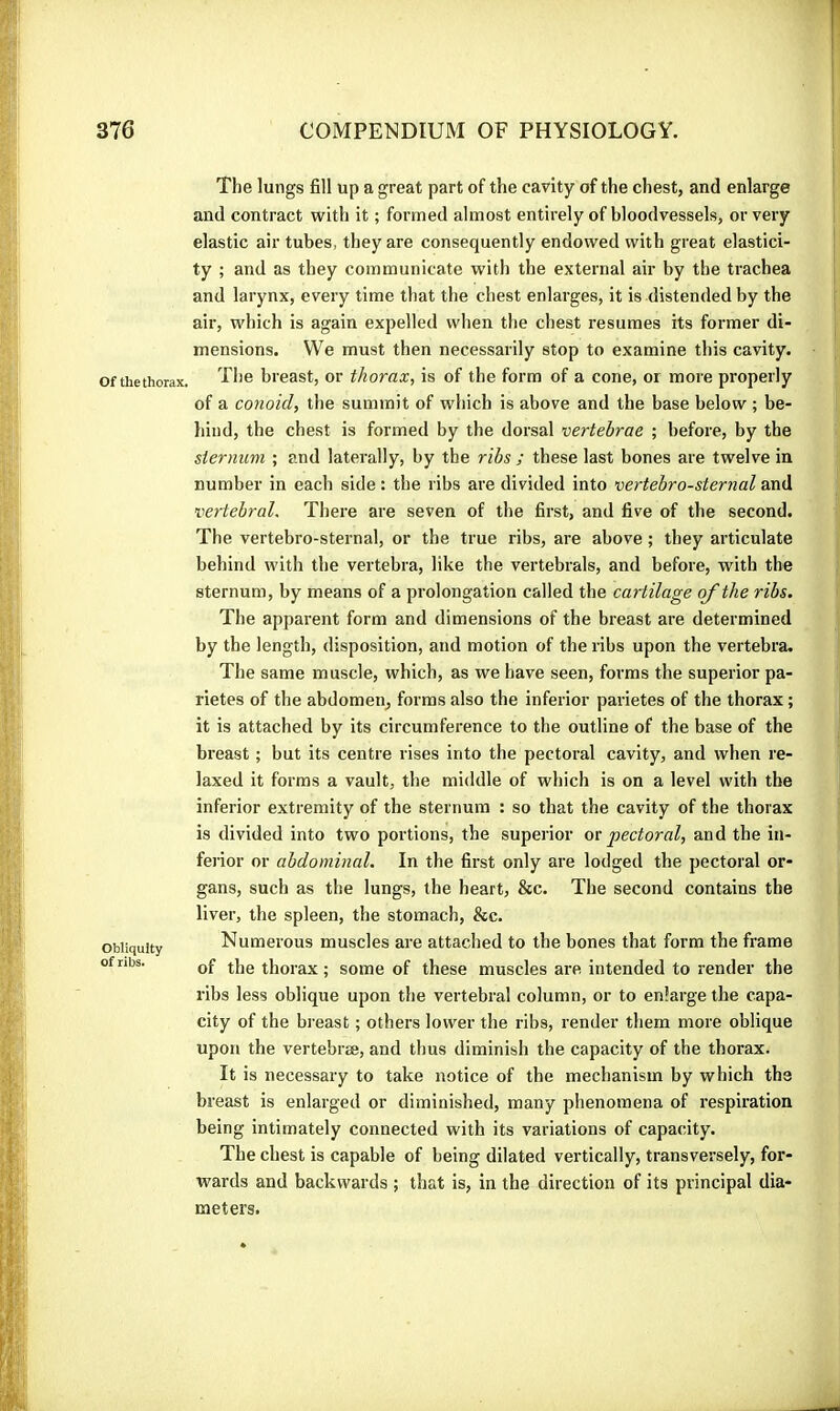 Of the thorax. Obliquity of ribs. The lungs fill up a great part of the cavity of the chest, and enlarge and contract with it ; formed almost entirely of bloodvessels, or very elastic air tubes, they are consequently endowed with great elastici- ty ; and as they communicate with the external air by the trachea and larynx, every time that the chest enlarges, it is distended by the air, which is again expelled when the chest resumes its former di- mensions. VVe must then necessarily stop to examine this cavity. The breast, or thorax, is of the form of a cone, or more properly of a conoid, the summit of which is above and the base below ; be- liind, the chest is formed by the dorsal vertebrae ; before, by the sternum ; and laterally, by the ribs ; these last bones are twelve in number in each side : the ribs are divided into vertebrosternal and vertebral. There are seven of the first, and five of the second. The vertebro-sternal, or the true ribs, are above ; they articulate behind with the vertebra, like the vertebrals, and before, with the sternum, by means of a prolongation called the cartilage of the ribs. The apparent form and dimensions of the breast are determined by the length, disposition, and motion of the ribs upon the vertebra. The same muscle, which, as we have seen, forms the superior pa- rietes of the abdomen, forms also the inferior parietes of the thorax ; it is attached by its circumference to the outline of the base of the breast ; but its centre rises into the pectoi’al cavity, and when re- laxed it forms a vault, the middle of which is on a level with the inferior extremity of the sternum : so that the cavity of the thorax is divided into two portions, the superior or pectoral, and the in- ferior or abdominal. In the first only are lodged the pectoral or- gans, such as the lungs, the heart, &c. The second contains the liver, the spleen, the stomach, &c. Numerous muscles are attached to the bones that form the frame of the thorax ; some of these muscles are intended to render the ribs less oblique upon the vertebral column, or to enlarge the capa- city of the breast ; others lower the ribs, render them more oblique upon the vertebrae, and thus diminish the capacity of the thorax. It is necessary to take notice of the mechanism by which the breast is enlarged or diminished, many phenomena of respiration being intimately connected with its variations of capacity. The chest is capable of being dilated vertically, transversely, for- wards and backwards ; that is, in the direction of its principal dia- meters.